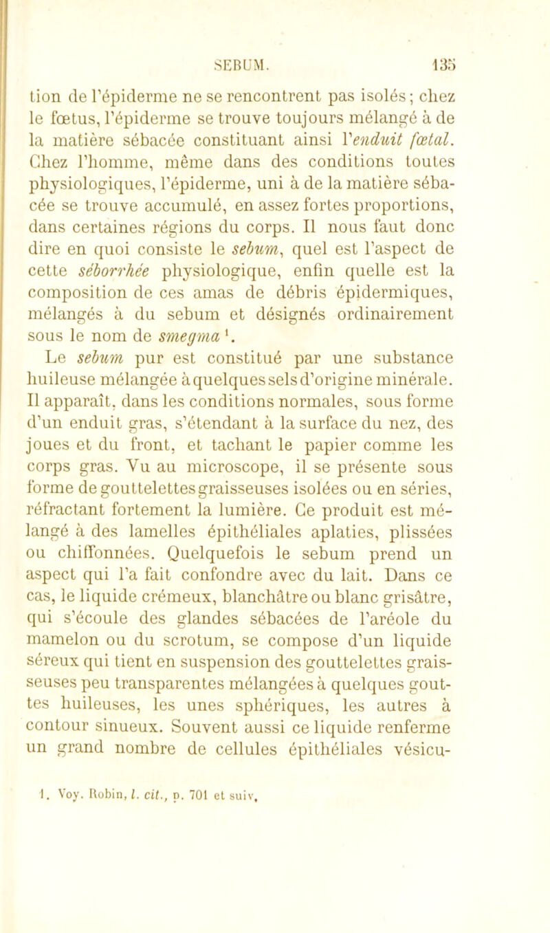 SEBUM. 13:; tion de l’épiderme ne se rencontrent pas isolés ; chez le fœtus, l’épiderme se trouve toujours mélangé à de la matière sébacée constituant ainsi Y enduit fœtal. Chez l’homme, même dans des conditions toutes physiologiques, l’épiderme, uni à de la matière séba- cée se trouve accumulé, en assez fortes proportions, dans certaines régions du corps. Il nous faut donc dire en quoi consiste le sébum, quel est l’aspect de cette séborrhée physiologique, enfin quelle est la composition de ces amas de débris épidermiques, mélangés à du sébum et désignés ordinairement sous le nom de smegma Le sébum pur est constitué par une substance huileuse mélangée à quelques sels d’origine minérale. Il apparaît, dans les conditions normales, sous forme d’un enduit gras, s’étendant à la surface du nez, des joues et du front, et tachant le papier comme les corps gras. Vu au microscope, il se présente sous forme de gouttelettes graisseuses isolées ou en séries, réfractant fortement la lumière. Ce produit est mé- langé à des lamelles épithéliales aplaties, plissées ou chiffonnées. Quelquefois le sébum prend un aspect qui l’a fait confondre avec du lait. Dans ce cas, le liquide crémeux, blanchâtre ou blanc grisâtre, qui s’écoule des glandes sébacées de l’aréole du mamelon ou du scrotum, se compose d’un liquide séreux qui tient en suspension des gouttelettes grais- seuses peu transparentes mélangées à quelques gout- tes huileuses, les unes sphériques, les autres à contour sinueux. Souvent aussi ce liquide renferme un grand nombre de cellules épithéliales vésicu- 1. Voy. Robin, l. cit., p. 701 et suiv.