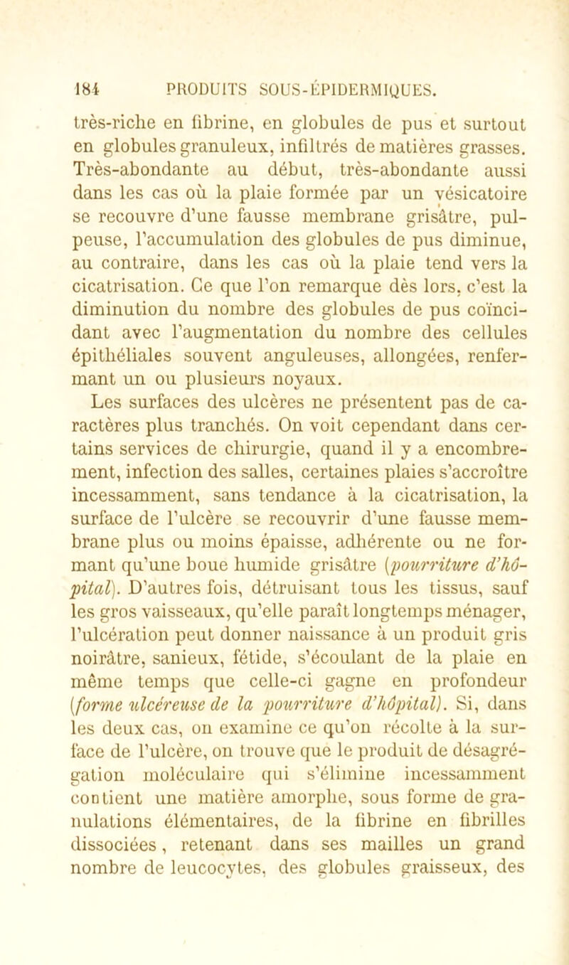 très-riche en übrine, en globules de pus et surtout en globules granuleux, infiltrés de matières grasses. Très-abondante au début, très-abondante aussi dans les cas où la plaie formée par un vésicatoire se recouvre d’une fausse membrane grisâtre, pul- peuse, l’accumulation des globules de pus diminue, au contraire, dans les cas où la plaie tend vers la cicatrisation. Ce que l’on remarque dès lors, c’est la diminution du nombre des globules de pus coïnci- dant avec l’augmentation du nombre des cellules épithéliales souvent anguleuses, allongées, renfer- mant un ou plusieurs noyaux. Les surfaces des ulcères ne présentent pas de ca- ractères plus tranchés. On voit cependant dans cer- tains services de chirurgie, quand il y a encombre- ment, infection des salles, certaines plaies s’accroître incessamment, sans tendance à la cicatrisation, la surface de l’ulcère se recouvrir d’une fausse mem- brane plus ou moins épaisse, adhérente ou ne for- mant qu’une houe humide grisâtre (pourriture d’hô- pital). D’autres fois, détruisant tous les tissus, sauf les gros vaisseaux, qu’elle paraît longtemps ménager, l’ulcération peut donner naissance à un produit gris noirâtre, sanieux, fétide, s’écoulant de la plaie en même temps que celle-ci gagne en profondeur [forme ulcéreuse de la pourriture d’hôpital). Si, dans les deux cas, on examine ce qu’on récolte à la sur- face de l’ulcère, on trouve que le produit de désagré- gation moléculaire qui s’élimine incessamment contient une matière amorphe, sous forme de gra- nulations élémentaires, de la fibrine en fibrilles dissociées, retenant dans ses mailles un grand nombre de leucocytes, des globules graisseux, des