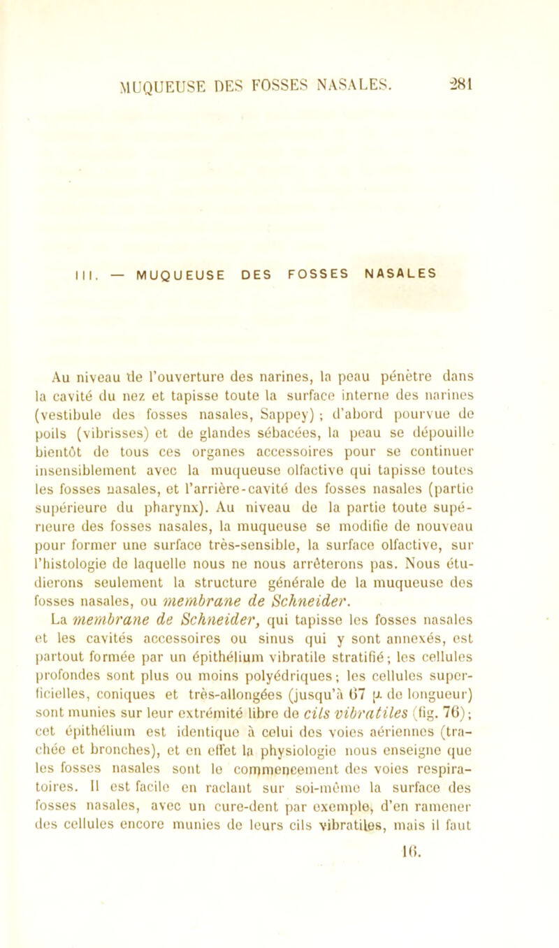 ni. MUQUEUSE DES FOSSES NASALES Au niveau tle l’ouverture des narines, la peau pénétre dans la cavité du nez et tapisse toute la surface interne des narines (vestibule des fosses nasales, Sappey) ; d’abord pourvue de poils (vibrisses) et de glandes sébacées, la peau se dépouille bientôt do tous ces organes accessoires pour se continuer insensiblement avec la muqueuse olfactive qui tapisse toutes les fosses nasales, et l’arrière-cavité des fosses nasales (partie supérieure du pharynx). Au niveau de la partie toute supé- rieure des fosses nasales, la muqueuse se modifie de nouveau pour former une surface très-sensible, la surface olfactive, sur l’histologie de laquelle nous ne nous arrêterons pas. Nous étu- dierons seulement la structure générale de la muqueuse des fosses nasales, ou membrane de Schneider. La membrane de Schneider, qui tapisse les fosses nasales et les cavités accessoires ou sinus qui y sont annexés, est partout formée par un épithélium vibratile stratifié; les cellules profondes sont plus ou moins polyédriques; les cellules super- ficielles, coniques et très-allongées (jusqu’à 07 p. de longueur) sont munies sur leur extrémité libre de cils vibratiles (fig. 76); cet épithélium est identique à celui dos voies aériennes (tra- chée et bronches), et en effet la physiologie nous enseigne que les fosses nasales sont le commencement des voies respira- toires. 11 est facile en raclant sur soi-même la surface des fosses nasales, avec un cure-dent par exemple, d’en ramener des cellules encore munies de leurs cils vibratiles, mais il faut 16.