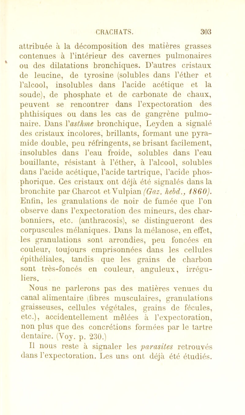 attribuée à la décomposition des matières grasses contenues à l’intérieur des cavernes pulmonaires ou des dilatations bronchiques. D’autres cristaux de leucine, de tyrosine (solubles dans l’éther et l’alcool, insolubles dans l’acide acétique et la soude), de phosphate et de carbonate de chaux, peuvent se rencontrer dans l’expectoration des phthisiques ou dans les cas de gangrène pulmo- naire. Dans l'asthme bronchique, Leyden a signalé des cristaux incolores, brillants, formant une pyra- mide double, peu réfringents, se brisant facilement, insolubles dans l’eau froide, solubles dans l’eau bouillante, résistant à l’éther, à l’alcool, solubles dans l’acide acétique, l’acide tartrique, l’acide plios- phorique. Ces cristaux ont déjà été signalés dans la bronchite par Charcot et Yulpian (Gaz. liebd., 1860). Enlin, les granulations de noir de fumée que l’on observe dans l’expectoration des mineurs, des char- bonniers, etc. (antliracosis), se distingueront des corpuscules mélaniques. Dans lamélanose, en effet, les granulations sont arrondies, peu foncées en couleur, toujours emprisonnées dans les cellules épithéliales, tandis que les grains de charbon sont très-foncés en couleur, anguleux, irrégu- liers. Nous ne parlerons pas des matières venues du canal alimentaire i fibres musculaires, granulations graisseuses, cellules végétales, grains de fécules, etc.), accidentellement mêlées à l’expectoration, non plus que des concrétions formées par le tartre dentaire. (Yoy. p. 230.) Il nous reste à signaler les parasites retrouvés dans l’expectoration. Les uns ont déjà été étudiés.