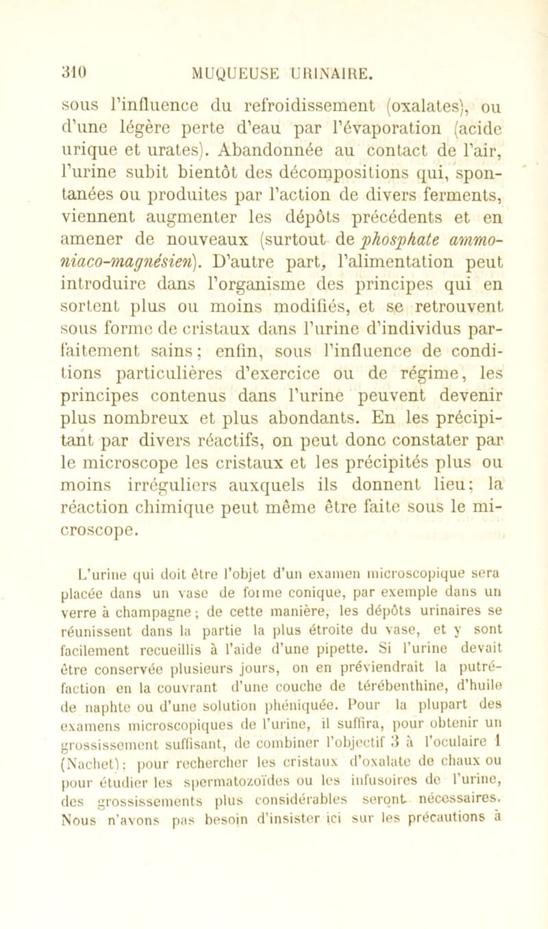 sous l’influence du refroidissement (oxalates), ou d’une légère perte d’eau par l’évaporation (acide urique et urates). Abandonnée au contact de l’air, l’urine subit bientôt des décompositions qui, spon- tanées ou produites par l’action de divers ferments, viennent augmenter les dépôts précédents et en amener de nouveaux (surtout de 'phosphate ammo- niaco-magnésierù). D’autre part, l’alimentation peut introduire dans l’organisme des principes qui en sortenL plus ou moins modifiés, et s.e retrouvent sous forme de cristaux dans l’urine d’individus par- faitement sains ; enfin, sous l’influence de condi- tions particulières d’exercice ou de régime, les principes contenus dans l’urine peuvent devenir plus nombreux et plus abondants. En les précipi- tant par divers réactifs, on peut donc constater par le microscope les cristaux et les précipités plus ou moins irréguliers auxquels ils donnent lieu; la réaction chimique peut même être faite sous le mi- croscope. L’urine qui doit être l’objet d’un examen microscopique sera placée dans un vase de foi me conique, par exemple dans un verre à champagne ; de cette manière, les dépôts urinaires se réunissent dans la partie la plus étroite du vase, et y sont facilement recueillis à l’aide d’une pipette. Si l’urine devait être conservée plusieurs jours, on en préviendrait la putré- faction en la couvrant d’une couche de térébenthine, d’huile de naphte ou d’une solution phéniquée. Pour la plupart des examens microscopiques do l’urine, il suffira, pour obtenir un grossissement suffisant, de combiner l’objectif 3 à l’oculaire 1 (Nachet); pour rechercher les cristaux d’oxalate de chaux ou pour étudier les spermatozoïdes ou les infusoires do 1 urine, des grossissements plus considérables seront nécessaires. Nous n’avons pas besoin d’insister ici sur les précautions à