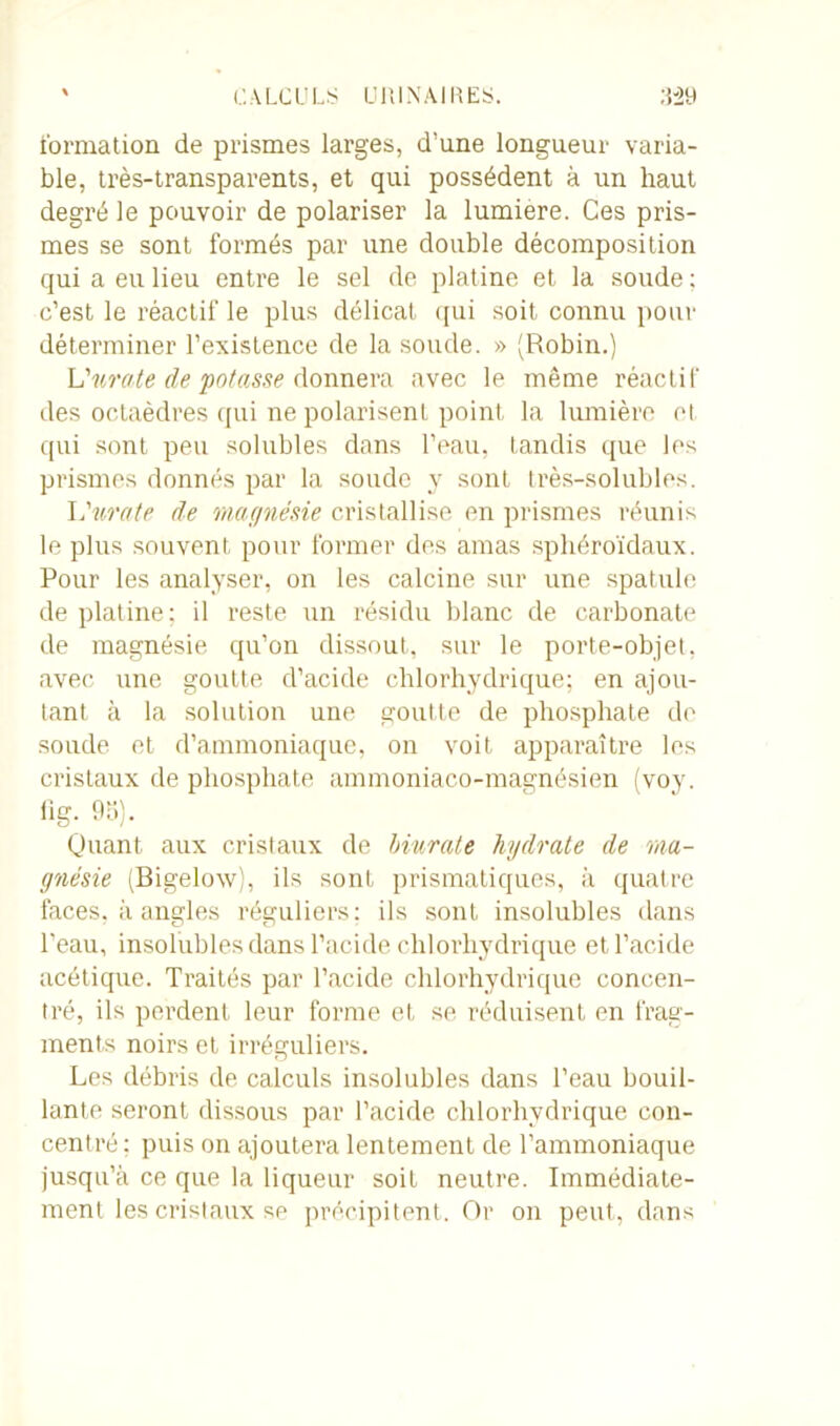 formation de prismes larges, d’une longueur varia- ble, très-transparents, et qui possèdent à un haut degré le pouvoir de polariser la lumière. Ces pris- mes se sont formés par une double décomposition qui a eu lieu entre le sel de platine et la soude : c’est le réactif le plus délicat qui soit connu pour déterminer l’existence de la soude. » (Robin.) U mate de potasse donnera avec le même réactif des octaèdres qui ne polarisent point la lumière et qui sont peu solubles dans l’eau, tandis que les prismes donnés par la soude y sont très-solubles. L'mate de magnésie cristallise en prismes réunis le plus souvent pour former des amas sphéroïdaux. Pour les analyser, on les calcine sur une spatule de platine; il reste un résidu blanc de carbonate de magnésie qu’on dissout, sur le porte-objet, avec une goutte d’acide chlorhydrique; en ajou- tant à la solution une goutte de phosphate do soude et d’ammoniaque, on voit apparaître les cristaux de phosphate ammoniaco-magnésien (voy. iig. 95). Quant aux cristaux de biurate hydrate de ma- gnésie (Bigelow), ils sont prismatiques, à quatre faces, à angles réguliers: ils sont insolubles dans l'eau, insolubles dans l’acide chlorhydrique et l’acide acétique. Traités par l’acide chlorhydrique concen- tré, ils perdent leur forme et se réduisent en frag- ments noirs et irréguliers. Les débris de calculs insolubles dans l’eau bouil- lante seront dissous par l’acide chlorhydrique con- centré; puis on ajoutera lentement de l’ammoniaque jusqu’à ce que la liqueur soit neutre. Immédiate- ment les cristaux se précipitent. Or on peut, dans