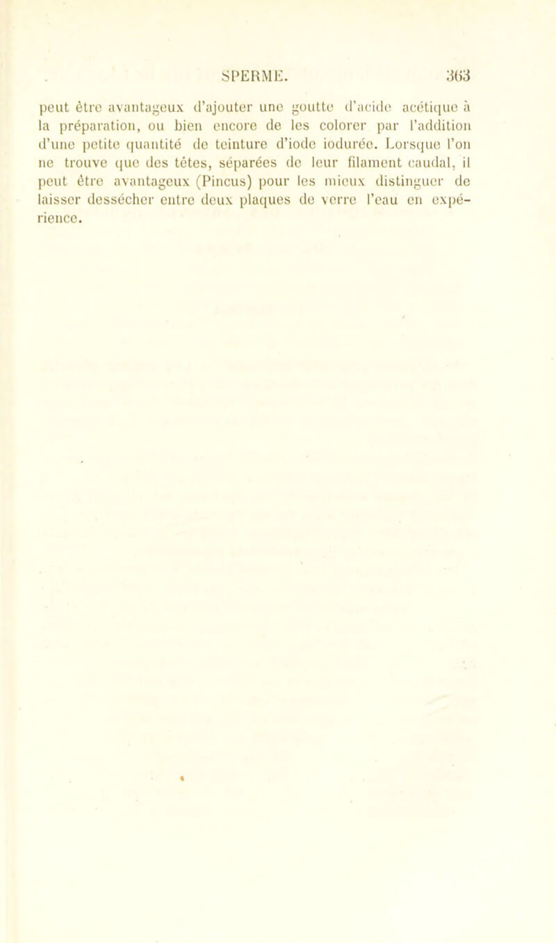 peut être avantageux d’ajouter une goutte d’acide acétique à la préparation, ou bien encore de les colorer par l’addition d’une petite quantité do teinture d’iode ioduréo. Lorsque l’on ne trouve que des têtes, séparées de leur filament caudal, il peut être avantageux (Pincus) pour les mieux distinguer de laisser dessécher entre deux plaques de verre l’eau en expé- rience.