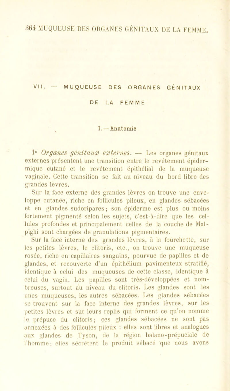 VII. — MUQUEUSE DES ORGANES GÉNITAUX DE LA FEMME I. — Anatomie 1° Organes génitaux externes. — Les organes génitaux externes présentent une transition entre le revêtement épider- mique cutané et le revêtement épithélial de la muqueuse vaginale. Cette transition se fait au niveau du bord libre des grandes lèvres. Sur la face externe des grandes lèvres on trouve une enve- loppe cutanée, riche en follicules pileux, en glandes sébacées et en glandes sudorlpares ; son épiderme est plus ou moins fortement pigmenté selon les sujets, c'est-à-dire que les cel- lules profondes et principalement celles de la couche de Mal- pighi sont chargées de granulations pigmentaires. Sur la face interne des grandes lèvres, à la fourchette, sur les petites lèvres, le clitoris, etc., on trouve une muqueuse rosée, riche en capillaires sanguins, pourvue de papilles et de glandes, et recouverte d’un épithélium pavimenteux stratifié, identique à celui des muqueuses de cette classe, identique à celui du vagin. Les papilles sont très-développées et nom- breuses, surtout au niveau du clitoris. Les glandes sont les unes muqueuses, les autres sébacées. Les glandes sébacées se trouvent sur la face interne des grandes lèvres, sur les petites lèvres et sur leurs replis qui forment ce qu’on nomme le prépuce du clitoris ; ces glandes sébacées ne sont pas annexées à des follicules pileux : elles sont libres et analogues aux glandes de Tyson, de la région balano-prépuciale de l’homme; elles sécrètent le produit sébacé que nous avons