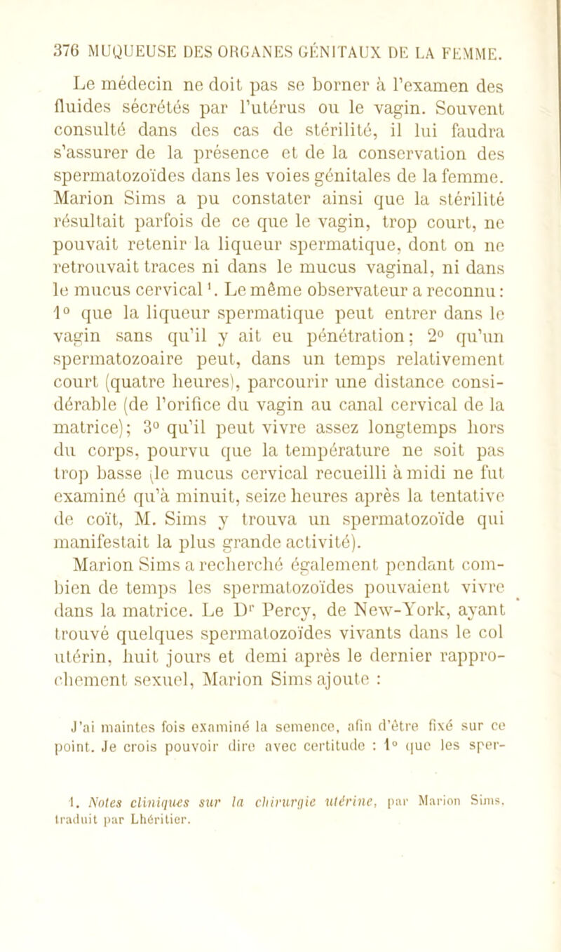 Le médecin ne doit pas se borner à l’examen des fluides sécrétés par l’utérus ou le vagin. Souvent consulté dans des cas de stérilité, il lui faudra s’assurer de la présence et de la conservation des spermatozoïdes dans les voies génitales de la femme. Marion Sims a pu constater ainsi que la stérilité résultait parfois de ce que le vagin, trop court, ne pouvait retenir la liqueur spermatique, dont on ne retrouvait traces ni dans le mucus vaginal, ni dans le mucus cervical '. Le même observateur a reconnu : 1° que la liqueur spermatique peut entrer dans le vagin sans qu’il y ait eu pénétration ; 2° qu’un spermatozoaire peut, dans un temps relativement court (quatre heures), parcourir une distance consi- dérable (de l’orifice du vagin au canal cervical de la matrice); 3° qu’il peut vivre assez longtemps hors du corps, pourvu que la température ne soit pas trop basse vle mucus cervical recueilli à midi ne fut examiné qu’à minuit, seize heures après la tentative de coït, M. Sims y trouva un spermatozoïde qui manifestait la plus grande activité). Marion Sims a recherché également pendant com- bien de temps les spermatozoïdes pouvaient vivre dans la matrice. Le Dr Percy, de New-York, ayant trouvé quelques spermatozoïdes vivants dans le col utérin, huit jours et demi après le dernier rappro- chement sexuel, Marion Sims ajoute : J’ai maintes fois examiné la semence, afin d’être fixé sur ce point. Je crois pouvoir dire avec certitude : 1° que les sper- 1. Noies cliniques sur la chirurgie utérine, par Marion Sims. traduit par Lhériticr.
