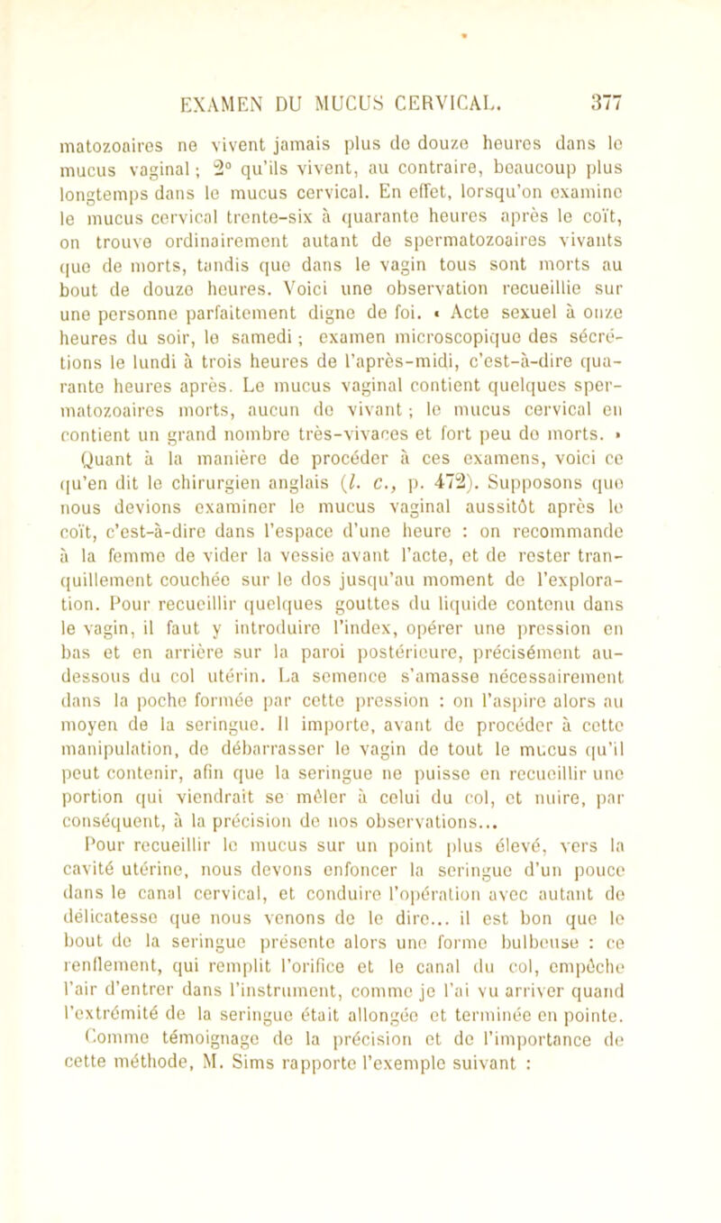 matozonires ne vivent jamais plus de douze heures dans le mucus vaginal ; 2° qu’ils vivent, au contraire, beaucoup plus longtemps dans le mucus cervical. En effet, lorsqu’on examine le mucus cervical trente-six à quarante heures après le coït, on trouve ordinairement autant de spermatozoaires vivants que de morts, tandis que dans le vagin tous sont morts au bout de douze heures. Voici une observation recueillie sur une personne parfaitement digne de foi. < Acte sexuel à onze heures du soir, le samedi ; examen microscopique des sécré- tions le lundi à trois heures de l’après-midi, c’est-à-dire qua- rante heures après. Le mucus vaginal contient quelques sper- matozoaires morts, aucun do vivant ; le mucus cervical en contient un grand nombre très-vivaces et fort peu do morts. • Quant à la manière de procéder à ces examens, voici ce qu’en dit le chirurgien anglais (l. C., p. 472). Supposons que nous devions examiner le mucus vaginal aussitôt après le coït, c’est-à-dire dans l’espace d’une heure : on recommande à la femme de vider la vessie avant l’acte, et de rester tran- quillement couchée sur le dos jusqu’au moment de l’explora- tion. Pour recueillir quelques gouttes du liquide contenu dans le vagin, il faut y introduire l’index, opérer une pression en bas et en arrière sur la paroi postérieure, précisément au- dessous du col utérin. La semence s’amasse nécessairement dans la poche formée par cette pression : on l’aspire alors au moyen de la seringue. Il importe, avant de procéder à cette manipulation, de débarrasser le vagin de tout le mucus qu’il peut contenir, afin que la seringue ne puisse en recueillir une portion qui viendrait se mêler à celui du col, et nuire, par conséquent, à la précision de nos observations... Pour recueillir le mucus sur un point plus élevé, vers la cavité utérine, nous devons enfoncer la seringue d’un pouce dans le canal cervical, et conduire l’opération avec autant do délicatesse que nous venons de le dire... il est bon que le bout de la seringue présente alors une forme bulbeuse : ce rendement, qui remplit l'orifice et le canal du col, empêche l’air d’entrer dans l’instrument, comme je l’ai vu arriver quand l’extrémité de la seringue était allongée et terminée en pointe. Comme témoignage de la précision et de l’importance de cette méthode, M. Sims rapporte l’exemple suivant :