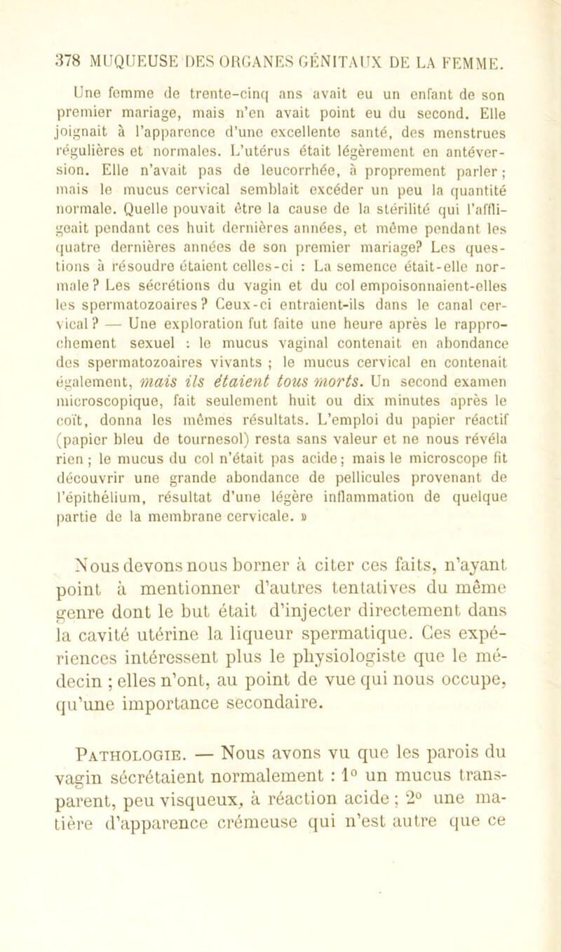 Une femme de trente-cinq ans avait eu un enfant de son premier mariage, mais n’en avait point eu du second. Elle joignait à l’apparence d’une excellente santé, des menstrues régulières et normales. L’utérus était légèrement en antéver- sion. Elle n’avait pas de leucorrhée, à proprement parler; mais le mucus cervical semblait excéder un peu la quantité normale. Quelle pouvait être la cause de la stérilité qui l’affli- geait pendant ces huit dernières années, et môme pendant les quatre dernières années de son premier mariage? Les ques- tions à résoudre étaient celles-ci : La semence était-elle nor- male? Les sécrétions du vagin et du col empoisonnaient-elles les spermatozoaires? Ceux-ci entraient-ils dans le canal cer- vical? — Une exploration fut faite une heure après le rappro- chement sexuel ; le mucus vaginal contenait en abondance des spermatozoaires vivants ; le mucus cervical en contenait également, mais ils étaient tous morts. Un second examen microscopique, fait seulement huit ou dix minutes après le coït, donna les mômes résultats. L’emploi du papier réactif (papier bleu de tournesol) resta sans valeur et ne nous révéla rien; le mucus du col n’était pas acide; mais le microscope fit découvrir une grande abondance de pellicules provenant de l’épithélium, résultat d’une légère inflammation de quelque partie de la membrane cervicale. » Nous devons nous borner à citer ces faits, n’ayant, point à mentionner d’autres tentatives du même genre dont le but était d’injecter directement dans la cavité utérine la liqueur spermatique. Ces expé- riences intéressent plus le physiologiste que le mé- decin ; elles n’ont, au point de vue qui nous occupe, qu’une importance secondaire. Pathologie. — Nous avons vu que les parois du vagin sécrétaient normalement : 1° un mucus trans- parent, peu visqueux, à réaction acide; 2° une ma- tière d’apparence crémeuse qui n’est autre que ce