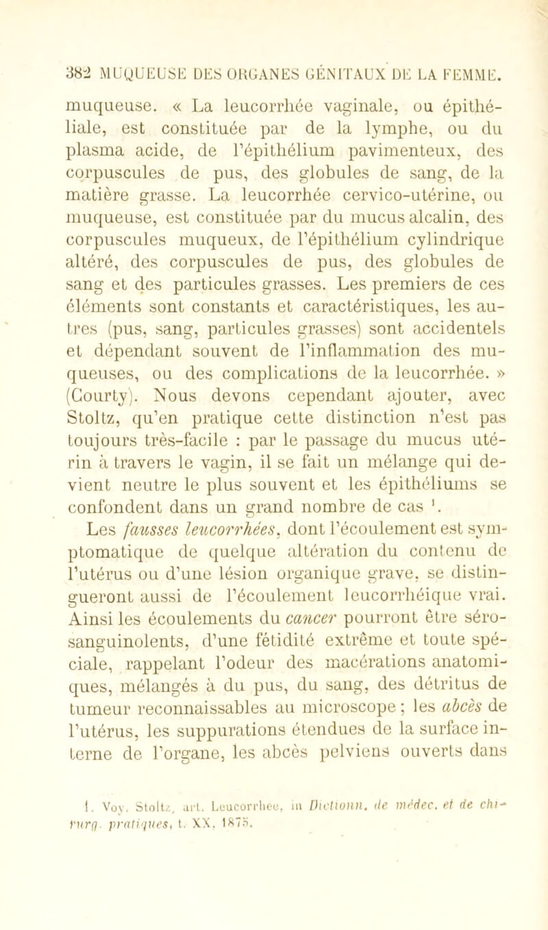 muqueuse. « La leucorrhée vaginale, ou épithé- liale, est constituée par de la lymphe, ou du plasma acide, de l’épithélium pavimenteux, des corpuscules de pus, des globules de sang, de la matière grasse. La leucorrhée cervico-utérine, ou muqueuse, est constituée par du mucus alcalin, des corpuscules muqueux, de l’épithélium cylindrique altéré, des corpuscules de pus, des globules de sang et des particules grasses. Les premiers de ces éléments sont constants et caractéristiques, les au- tres (pus, sang, particules grasses) sont accidentels et dépendant souvent de l’inflammation des mu- queuses, ou des complications de la leucorrhée. » (Gourty). Nous devons cependant ajouter, avec Stoltz, qu’en pratique cette distinction n’est pas toujours très-facile : par le passage du mucus uté- rin à travers le vagin, il se fait un mélange qui de- vient neutre le plus souvent et les épithéliums se confondent dans un grand nombre de cas L Les fausses leucorrhées, dont l’écoulement est sym- ptomatique de quelque altération du contenu de l’utérus ou d’une lésion organique grave, se distin- gueront aussi de l’écoulement leucorrhéique vrai. Ainsi les écoulements du cancer pourront être séro- sanguinolents, d’une fétidité extrême et toute spé- ciale, rappelant l’odeur des macérations anatomi- ques, mélangés à du pus, du sang, des détritus de tumeur reconnaissables au microscope ; les abcès de l’utérus, les suppurations étendues de la surface in- terne de l’organe, les abcès pelviens ouverts dans I. Voy. Stoltz, art. Leucorrheu, in Dielionn, de médec. et de ehi- yurq. pratiques, t. XX. Ifc'H.