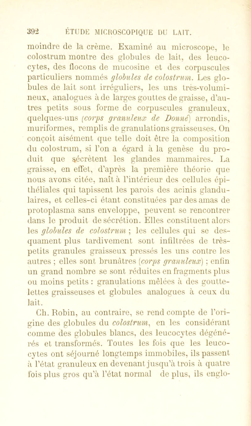 moindre de la crème. Examiné au microscope, le colostrum montre des globules de lait, des leuco- cytes, des flocons de mucosine et des corpuscules particuliers nommés globules de colostrum. Les glo- bules de lait sont irréguliers, les uns très-volumi- neux, analogues à de larges gouttes de graisse, d’au- tres petits sous forme de corpuscules granuleux, quelques-uns (corps granuleux de Donne] arrondis, muriformes, remplis de granulations graisseuses. On conçoit aisément que telle doit être la composition du colostrum, si l’on a égard à la genèse du pro- duit que sécrètent les glandes mammaires. La graisse, en effet, d’après la première théorie que nous avons citée, naît à l’intérieur des cellules épi- théliales qui tapissent les parois des acinis glandu- laires, et celles-ci étant constituées par des amas de protoplasma sans enveloppe, peuvent se rencontrer dans le produit de sécrétion. Elles constituent alors les globules de colostrum ; les cellules qui se des- quament plus tardivement sont infiltrées de très- petits granules graisseux pressés les uns contre les autres ; elles sont brunâtres (corps granuleux) ; enfin un grand nombre se sont réduites en fragments plus ou moins petits : granulations mêlées à des goutte- lettes graisseuses et globules analogues à ceux du lait. Ch. Robin, au contraire, se rend compte de l’ori- gine des globules du colostrum, en les considérant comme des globules blancs, des leucocytes dégéné- rés et transformés. Toutes les fois que les leuco- cytes ont séjourné longtemps immobiles, ils passent à l’état granuleux en devenant jusqu’à trois à quatre fois plus gros qu’à l’état normal de plus, ils englo-