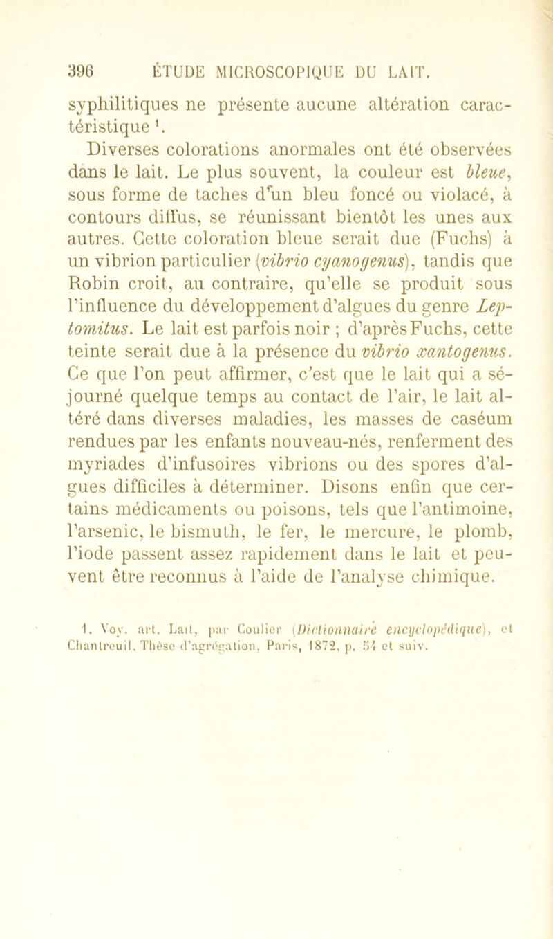 syphilitiques ne présente aucune altération carac- téristique Diverses colorations anormales ont été observées dans le lait. Le plus souvent, la couleur est bleue, sous forme de taches drun bleu foncé ou violacé, à contours dilfus, se réunissant bientôt les unes aux autres. Cette coloration bleue serait due (Fuchs) à un vibrion particulier [vibrio cyanogenus), tandis que Robin croit, au contraire, qu’elle se produit sous l’influence du développement d’algues du genre Lep- tomitus. Le lait est parfois noir ; d’après Fuchs, cette teinte serait due à la présence du vibrio xantogenus. Ce que l’on peut affirmer, c’est que le lait qui a sé- journé quelque temps au contact de l’air, le lait al- téré dans diverses maladies, les masses de caséum rendues par les enfants nouveau-nés, renferment des myriades d’infusoires vibrions ou des spores d’al- gues difficiles à déterminer. Disons enfin que cer- tains médicaments ou poisons, tels que l’antimoine, l’arsenic, le bismuth, le fer, le mercure, le plomb, l’iode passent assez rapidement dans le lait et peu- vent être reconnus à l’aide de l’analyse chimique. 1. Yoy. art. Lait, par Coulier (Dictionnaire encyclopédique), et Chanlreuil. Thèse d'agrégation, Paris, 1872, p. 54 et suiv.