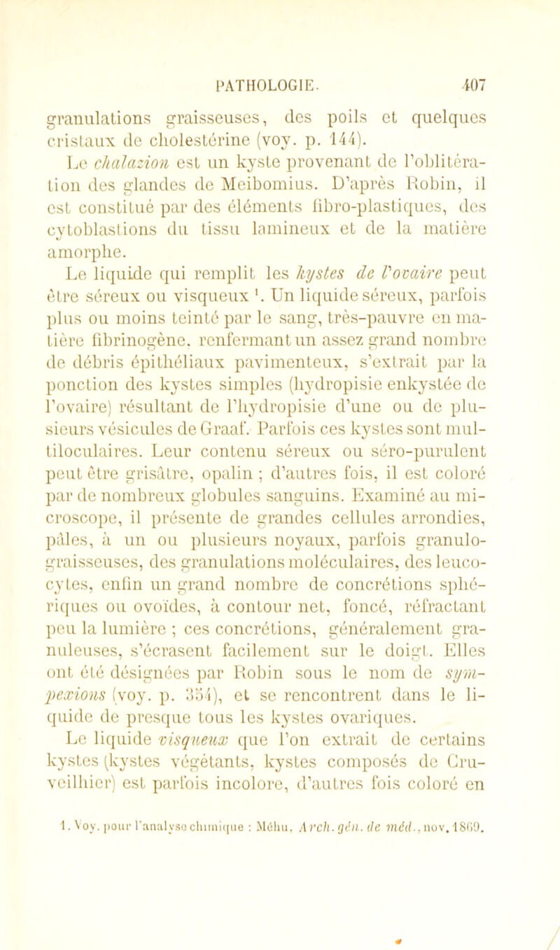 granulations graisseuses, des poils et quelques cristaux de cholestérine (voy. p. 144). Le chalazion est un kyste provenant de l’oblitéra- tion des glandes de Meibomius. D’après Robin, il est constitué par des éléments fibro-plastiques, des cytoblastions du tissu lamineux et de la matière amorphe. Le liquide qui remplit les kystes de l'ovaire peut être séreux ou visqueux '. Un liquide séreux, parfois plus ou moins teinté par le sang, très-pauvre en ma- tière fibrinogène, renfermant un assez grand nombre de débris épithéliaux pavimenteux, s’extrait par la ponction des kystes simples (hydropisie enkystée de l’ovaire) résultant de l’hydropisie d’une ou de plu- sieurs vésicules de Graaf. Parfois ces kystes sont mul- tiloculaires. Leur contenu séreux ou séro-purulent peut être grisâtre, opalin ; d’autres fois, il est coloré par de nombreux globules sanguins. Examiné au mi- croscope, il présente de grandes cellules arrondies, pâles, à un ou plusieurs noyaux, parfois granulo- graisseuses, des granulations moléculaires, des leuco- cytes, enfin un grand nombre de concrétions sphé- riques ou ovoïdes, à contour net, foncé, réfractant peu la lumière ; ces concrétions, généralement gra- nuleuses, s’écrasent facilement sur le doigt. Elles ont été désignées par Robin sous le nom de sym- f exions (voy. p. 354), et se rencontrent dans le li- quide de presque tous les kystes ovariques. Le liquide visqueux que l’on extrait de certains kystes (kystes végétants, kystes composés de Cru- veilhier) est parfois incolore, d’autres fois coloré en 1. Voy. pour l'analyso chimique : Mâhu, Arch. gin. de mèd., nov. 18(i9.