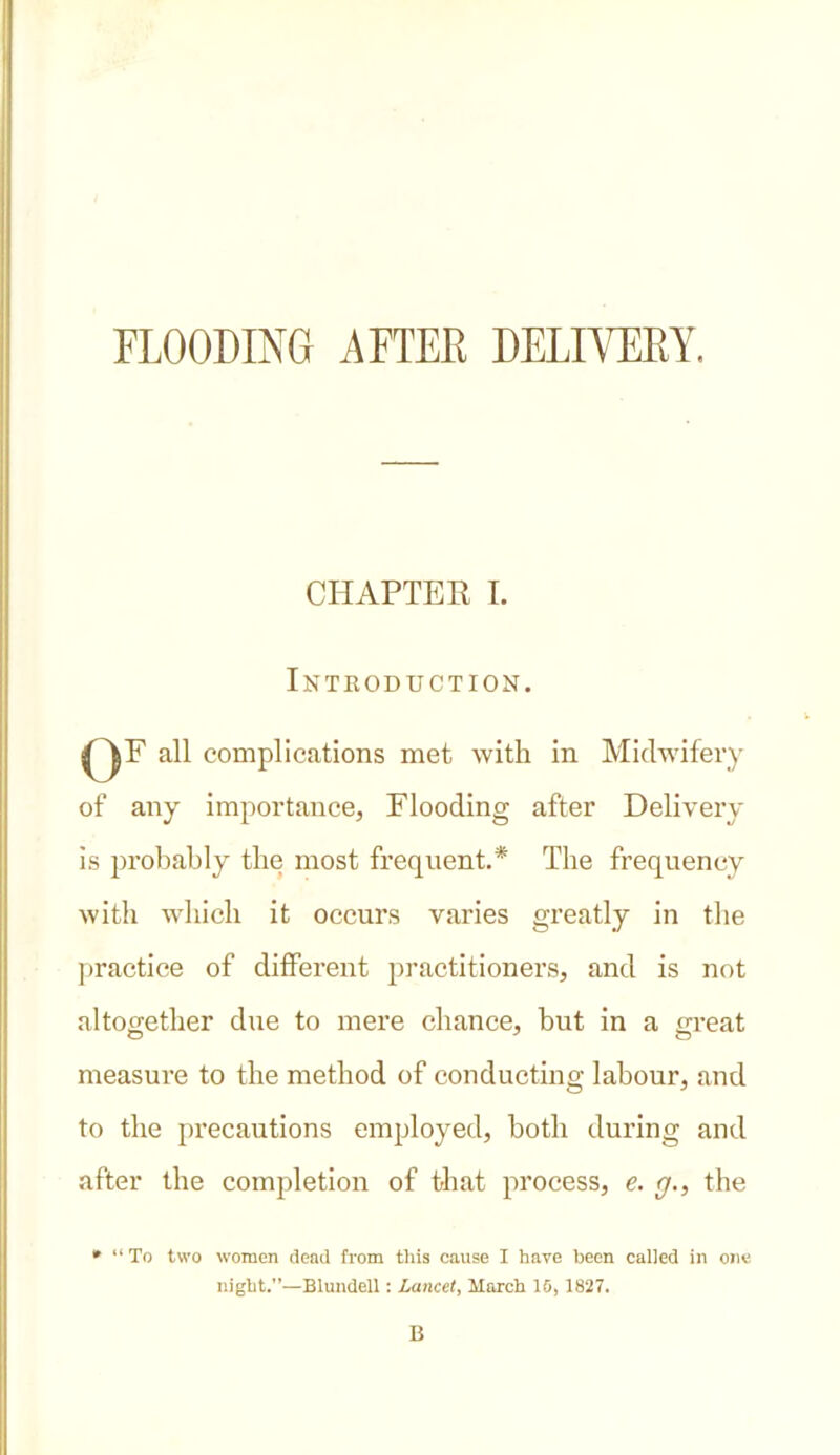 FLOODING AFTEE DELIVERY. CHAPTER I. Introduction. ()F all complications met with in Midwifery of any importance, Flooding after Delivery is probably the most frequent.* The frequency with which it occurs varies greatly in the practice of different practitioners, and is not altogether due to mere chance, but in a great measure to the method of conducting labour, and to the precautions employed, both during and after the completion of that process, e. g., the * “ To two women dead from this cause I have been called in one night.”—Blundell: Lancet, March 15, 1827. B