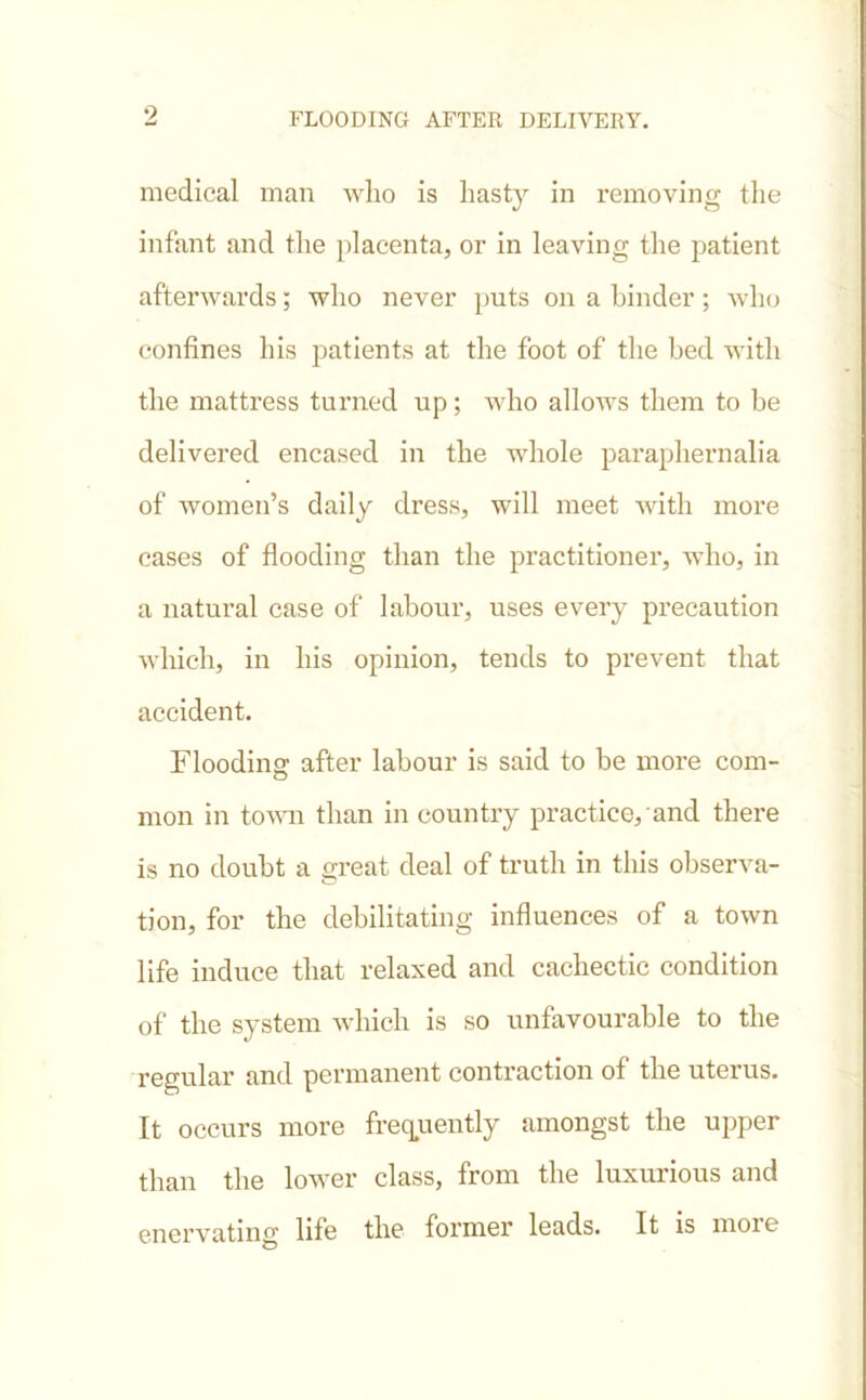 9 medical man who is hasty in removing the infant and the placenta, or in leaving the patient afterwards; who never puts on a hinder; who confines his patients at the foot of the bed with the mattress turned up; who allows them to be delivered encased in the whole paraphernalia of women’s daily dress, will meet with more cases of flooding than the practitioner, who, in a natural case of labour, uses every precaution which, in his opinion, tends to prevent that accident. Flooding after labour is said to be more com- mon in town than in country practice, and there is no doubt a great deal of truth in this observa- tion, for the debilitating influences of a town life induce that relaxed and cachectic condition of the system which is so unfavourable to the regular and permanent contraction of the uterus. It occurs more frequently amongst the upper than the lower class, from the luxurious and enervating life the former leads. It is moic