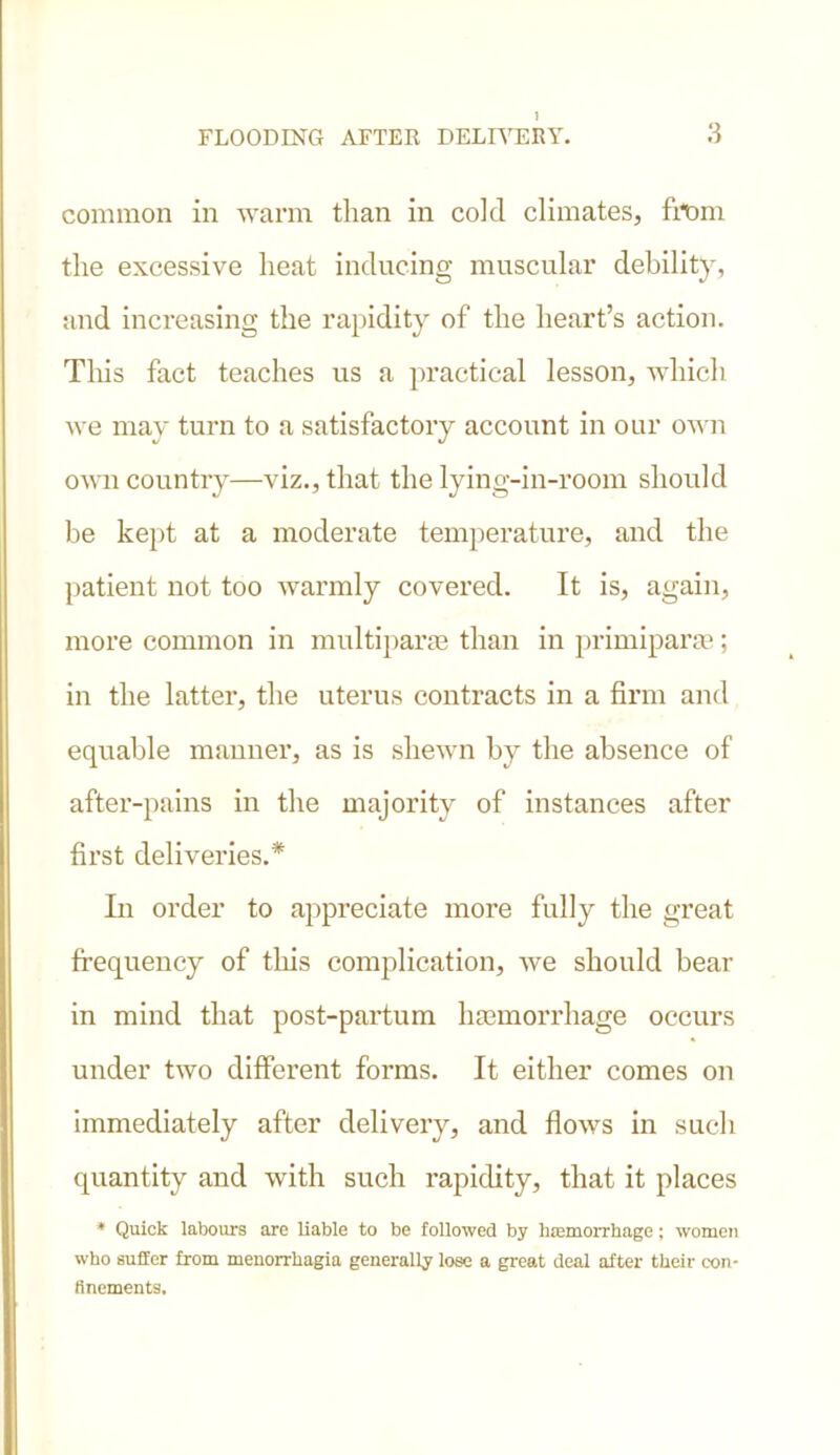 common in warm than in cold climates, from the excessive heat inducing muscular debility, and increasing the rapidity of the heart’s action. This fact teaches us a practical lesson, which we may turn to a satisfactory account in our own own country—viz., that the lying-in-room should be kept at a moderate temperature, and the patient not too warmly covered. It is, again, more common in multiparas than in primiparae; in the latter, the uterus contracts in a firm and equable manner, as is shewn by the absence of after-pains in the majority of instances after first deliveries.* In order to appreciate more fully the great frequency of tliis complication, we should bear in mind that post-partum haemorrhage occurs under two different forms. It either comes on immediately after delivery, and flows in such quantity and with such rapidity, that it places * Quick labours are liable to be followed by haemorrhage; women who suffer from menorrhagia generally lose a great deal after their con- finements.