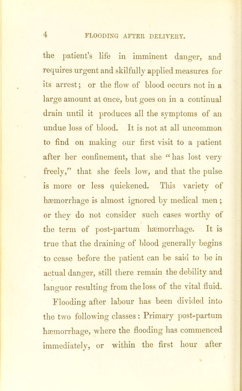 the patient’s life in imminent danger, and requires urgent and skilfully applied measures for its arrest; or the flow of blood occurs not in a large amount at once, but goes on in a continual drain until it produces all the symptoms of an undue loss of blood. It is not at all uncommon to find on making our first visit to a patient after her confinement, that she “has lost very freely,” that she feels low, and that the pulse is more or less quickened. This variety of haemorrhage is almost ignored by medical men ; or they do not consider such cases worthy of the term of post-partum haemorrhage. It is true that the draining of blood generally begins to cease before the patient can be said to be in actual danger, still there remain the debility and languor resulting from the loss of the vital fluid. Flooding after labour has been divided into the two following classes : Primary post-partum haemorrhage, where the flooding has commenced immediately, or within the first hour after