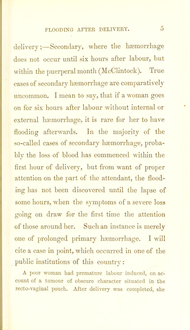 delivery;—Secondary, where the haemorrhage does not occur until six hours after labour, but within the puerperal month (McClintock). True cases of secondary haemorrhage are comparatively uncommon. I mean to say, that if a woman goes on for six hours after labour without internal or external haemorrhage, it is rare for her to have flooding afterwards. In the majority of the so-called cases of secondary haemorrhage, proba- bly the loss of blood has commenced within the first hour of delivery, but from want of proper attention on the part of the attendant, the flood- ing has not been discovered until the lapse of some hours, when the symptoms of a severe loss going on draw for the first time the attention of those around her. Such an instance is merely one of prolonged primary haemorrhage. I will cite a case in point, which occurred in one of the public institutions of this country : A poor woman had premature labour induced, on ac- count of a tumour of obscure character situated in the recto-vaginal pouch. After delivery was completed, she