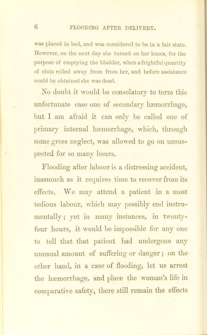 was placed in bed, and was considered to be in a fair state. However, on the next day she turned on her knees, for the purpose of emptying the bladder, when a frightful quantity of clots rolled away from from her, and before assistance could be obtained she was dead. No doubt it would be consolatory to term this unfortunate case one of secondary haemorrhage, but I am afraid it can only be called one of primary internal haemorrhage, which, through some gross neglect, was allowed to go on unsus- pected for so many hours. Flooding after labour is a distressing accident, inasmuch as it requires time to recover from its effects. We may attend a patient in a most tedious labour, which may possibly end instru- mentally; yet in many instances, in twenty- four hours, it would be impossible for any one to tell that that patient had undergone any unusual amount of suffering or danger; on the other hand, in a case of flooding, let us arrest the haemorrhage, and place the woman’s life in comparative safety, there still remain the effects