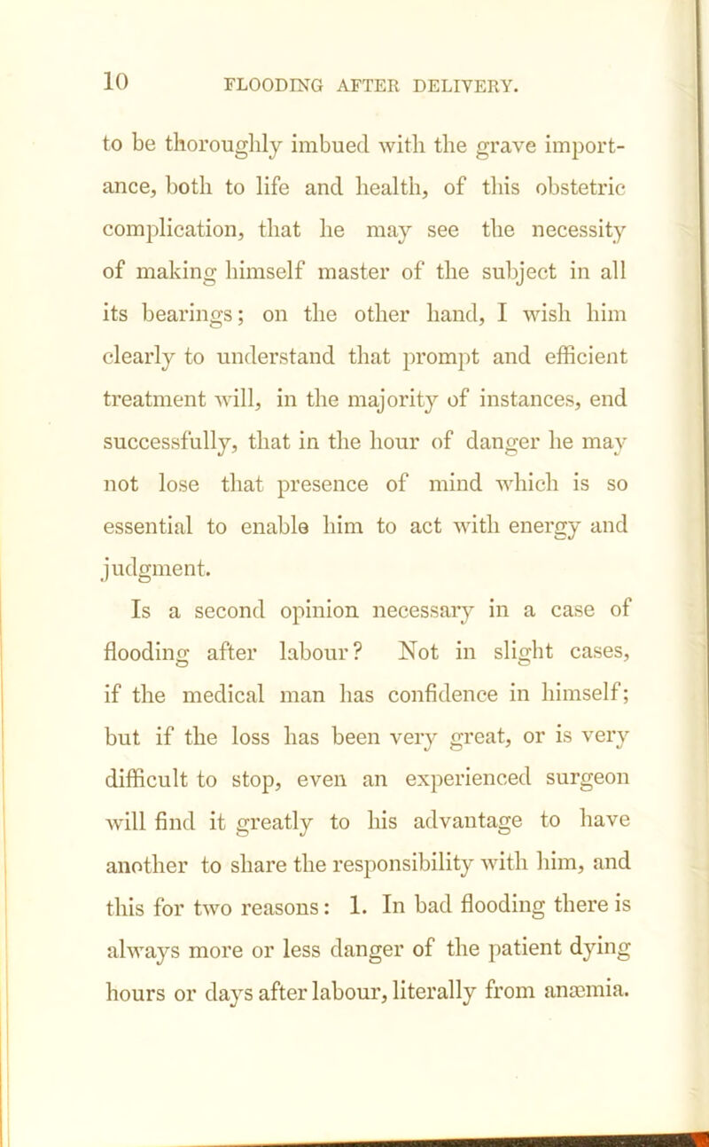 to be thoroughly imbued with the grave import- ance, both to life and health, of this obstetric complication, that he may see the necessity of making himself master of the subject in all its bearings; on the other hand, I wish him clearly to understand that prompt and efficient treatment will, in the majority of instances, end successfully, that in the hour of danger he may not lose that presence of mind which is so essential to enable him to act with energy and judgment. Is a second opinion necessary in a case of flooding after labour? Not in slight cases, if the medical man has confidence in himself; but if the loss has been very great, or is very difficult to stop, even an experienced surgeon will find it greatly to his advantage to have another to share the responsibility with him, and this for two reasons: 1. In bad flooding there is always more or less danger of the patient dying hours or days after labour, literally from anaemia.