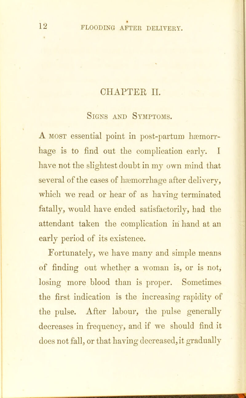 CHAPTER II. Signs and Symptoms. A most essential point in post-partum haemorr- hage is to find out the complication early. I have not the slightest doubt in my own mind that several of the cases of haemorrhage after deliverv, which we read or hear of as having terminated fatally, would have ended satisfactorily, had the attendant taken the complication in hand at an early period of its existence. Fortunately, we have many and simple means of finding out whether a woman is, or is not, losing more blood than is proper. Sometimes the first indication is the increasing rapidity of the pulse. After labour, the pulse generally decreases in frequency, and if we should find it does not fall, or that having decreased, it gradually