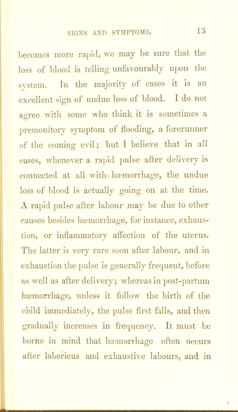 becomes more rapid, we may be sure that the loss of blood is telling unfavourably upon the system. In the majority of cases it is an excellent sign of undue loss of blood. I do not ao-ree with some who think it is sometimes a premonitory symptom of flooding, a forerunner of the coming evil: but I believe that in all cases, whenever a rapid pulse after delivery is connected at all with - haemorrhage, the undue loss of blood is actually going on at the time. A rapid pulse after labour may be due to other causes besides haemorrhage, for instance, exhaus- tion, or inflammatory affection of the uterus. The latter is very rare soon after labour, and in exhaustion the pulse is generally frequent, before as well as after delivery; whereas in post-partum haemorrhage, unless it follow the birth of the child immediately, the pulse first falls, and then gradually increases in frequency. It must be borne in mind that haemorrhage often occurs after laborious and exhaustive labours, and in