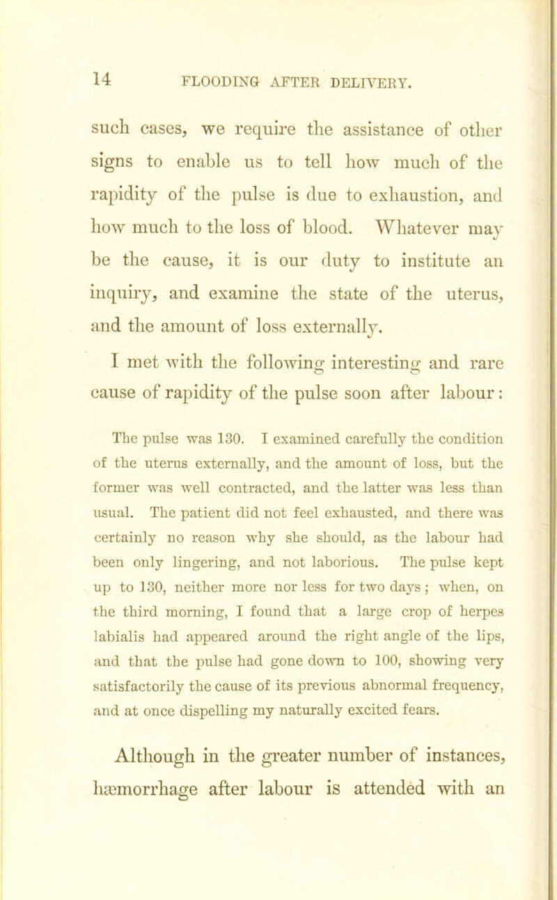 such cases, we require the assistance of other signs to enable us to tell how much of the rapidity of the pulse is due to exhaustion, and how much to the loss of blood. Whatever may be the cause, it is our duty to institute an inquiry, and examine the state of the uterus, and the amount of loss externally. I met with the following interesting and rare cause of rapidity of the pulse soon after labour: The pulse was 130. I examined carefully the condition of the uterus externally, and the amount of loss, but the former was well contracted, and the latter was less than usual. The patient did not feel exhausted, and there was certainly no reason why she should, as the labour had been only lingering, and not laborious. The pulse kept up to 130, neither more nor less for two days ; when, on the third morning, I found that a large crop of herpes labialis had appeared around the right angle of the lips, and that the pulse had gone down to 100, showing very satisfactorily the cause of its previous abnormal frequency, and at once dispelling my naturally excited fears. Although in the greater number of instances, haemorrhage after labour is attended with an