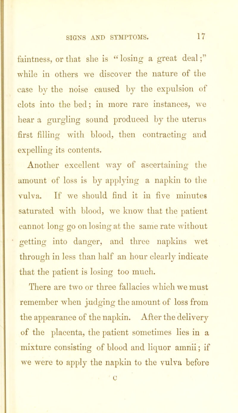 faintness, or that, she is “ losing a gi’eat deal while in others we discover the nature of the case by the noise caused by the expulsion of clots into the bed; in more rare instances, we hear a gurgling sound produced by the uterus first filling with blood, then contracting and expelling its contents. Another excellent way of ascertaining the amount of loss is by applying a napkin to the vulva. If we should find it in five minutes saturated with blood, we know that the patient cannot long go on losing at the same l’ate without getting into danger, and three napkins wet through in less than half an hour clearly indicate that the patient is losing too much. There are two or three fallacies which we must remember when judging the amount of loss from the appearance of the napkin. After the delivery of the placenta, the patient sometimes lies in a mixture consisting of blood and liquor amnii; if we were to apply the napkin to the vulva before c