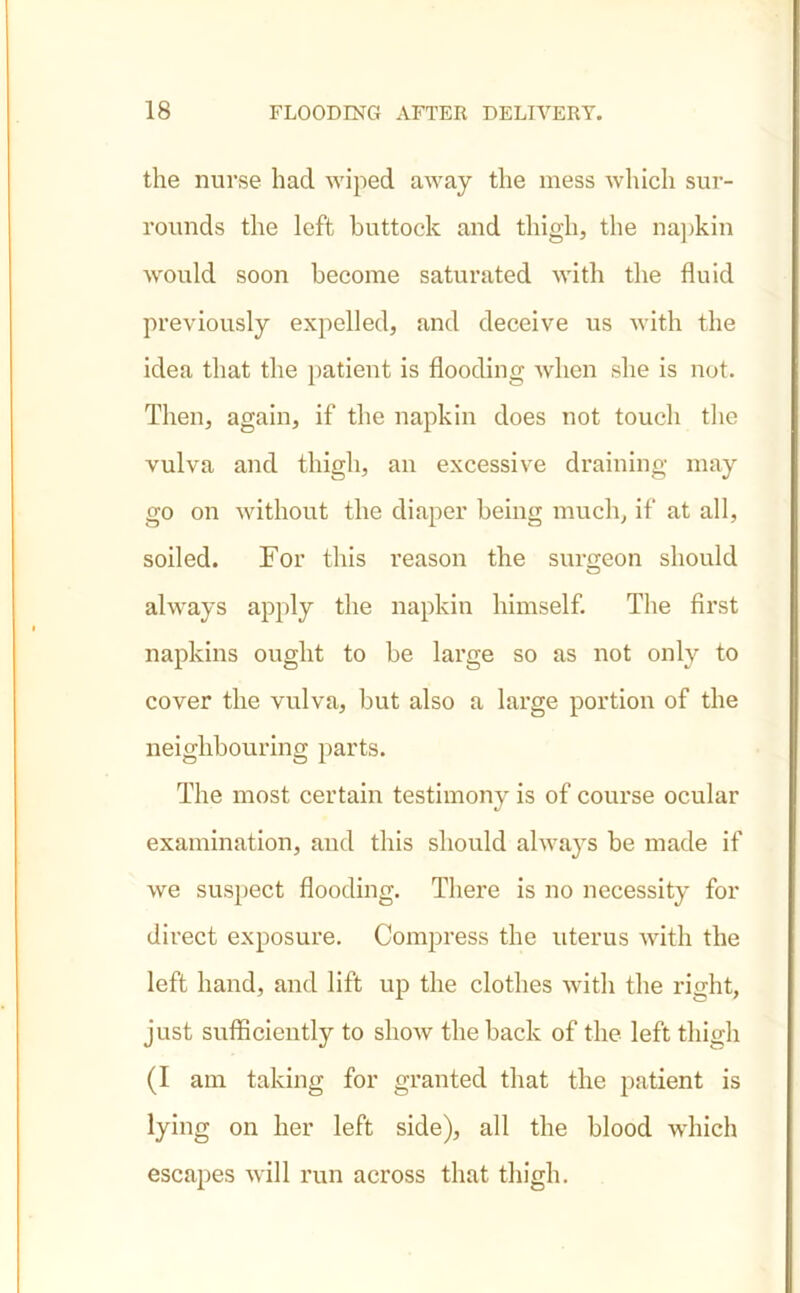 the nurse had wiped away the mess which sur- rounds the left buttock and thigh, the napkin would soon become saturated with the fluid previously expelled, and deceive us with the idea that the patient is flooding when she is not. Then, again, if the napkin does not touch the vulva and thigh, an excessive draining may go on without the diaper being much, if at all, soiled. For this reason the surgeon should always apply the napkin himself. The first napkins ought to be large so as not only to cover the vulva, but also a large portion of the neighbouring parts. The most certain testimony is of course ocular examination, and this should always be made if we suspect flooding. There is no necessity for direct exposure. Compress the uterus with the left hand, and lift up the clothes with the right, just sufficiently to show the back of the left thigh (I am taking for granted that the patient is lying on her left side), all the blood which escapes will run across that thigh.