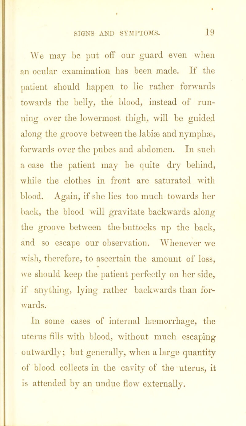 We may be put off our guard even when an ocular examination has been made. If the patient should happen to lie rather forwards towards the belly, the blood, instead of run- ning over the lowermost thigh, will be guided along the groove between the labile and nympliae, forwards over the pubes and abdomen. In such a case the patient may be quite dry behind, while the clothes in front are saturated with blood. Again, if she lies too much towards her back, the blood will gravitate backwards along the groove between the buttocks up the back, and so escape our observation. Whenever we wish, therefore, to ascertain the amount of loss, we should keep the patient perfectly on her side, if anything, lying rather backwards than for- wards. In some cases of internal haemorrhage, the uterus fills with blood, without much escaping outwardly; but generally, when a large quantity of blood collects in the cavity of the uterus, it is attended by an undue flowr externally.