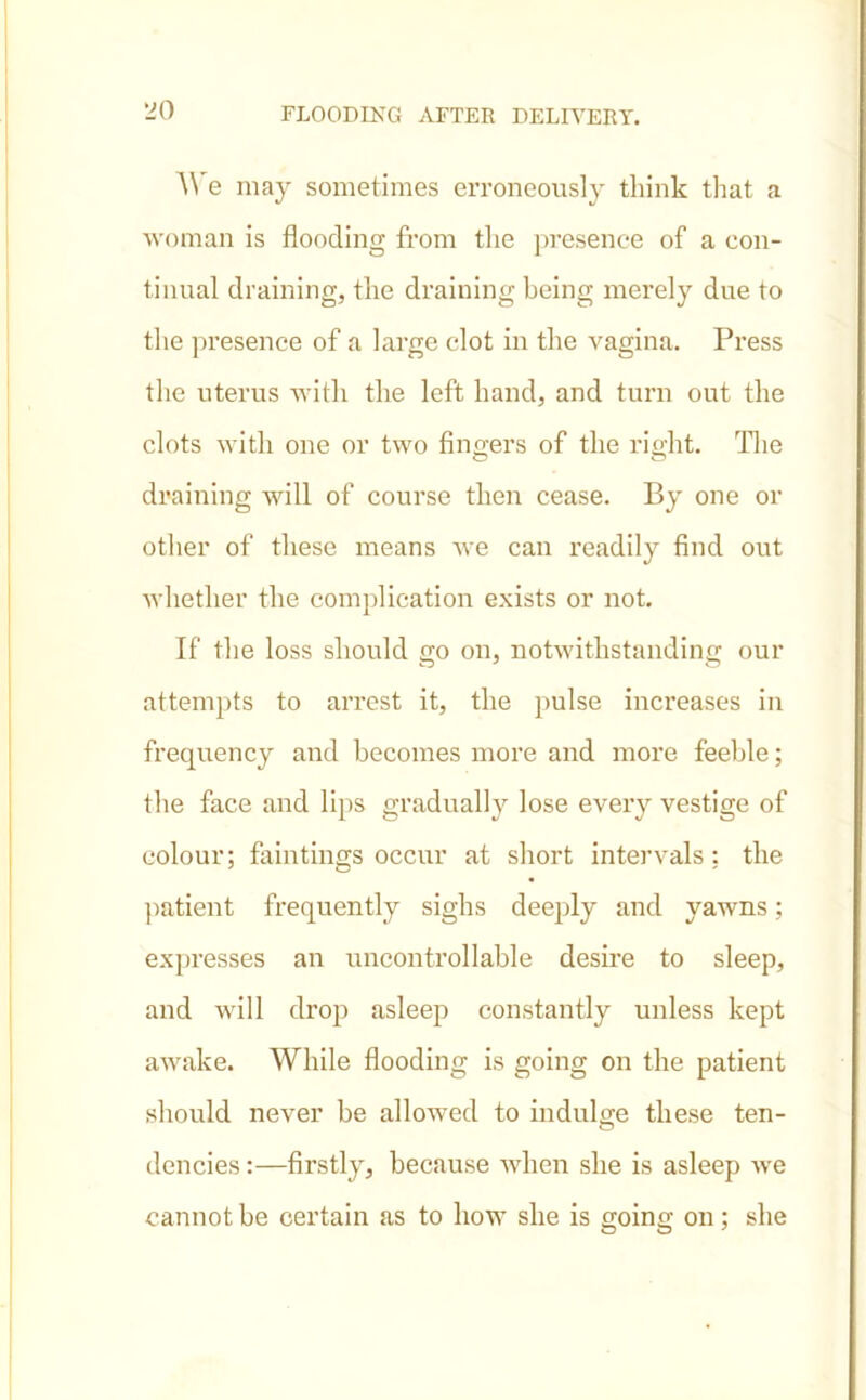 •JO We may sometimes erroneously tliink that a woman is flooding from the presence of a con- tinual draining, the draining being merely due to the presence of a large clot in the vagina. Press the uterus with the left hand, and turn out the clots with one or two fingers of the right. The draining will of course then cease. By one or other of these means we can readily find out whether the complication exists or not. If the loss should go on, notwithstanding our attempts to arrest it, the pulse increases in frequency and becomes more and more feeble; the face and lips gradually lose every vestige of colour; huntings occur at short intervals: the patient frequently sighs deeply and yawns; expresses an uncontrollable desire to sleep, and will drop asleep constantly unless kept awake. While flooding is going on the patient should never be allowed to indulge these ten- dencies :—firstly, because when she is asleep we cannot be certain as to how she is gointr on: she
