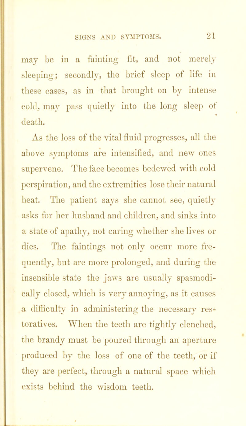 may be in a fainting fit, and not merely sleeping; secondly, the brief sleep of life in these cases, as in that brought on by intense cold, may pass quietly into the long sleep of death. As the loss of the vital fluid progresses, all the above symptoms are intensified, and new ones supervene. The face becomes bedewed with cold perspiration, and the extremities lose their natural heat. The patient says she cannot see, quietly asks for her husband and children, and sinks into a state of apathy, not caring whether she lives or dies. The faintings not only occur more fre- quently, but are more prolonged, and during the insensible state the jaws are usually spasmodi- cally closed, which is very annoying, as it causes a difficulty in administering the necessary res- toratives. When the teeth are tightly clenched, the brandy must be poured through an aperture produced by the loss of one of the teeth, or if they are perfect, through a natural space which exists behind the wisdom teeth.