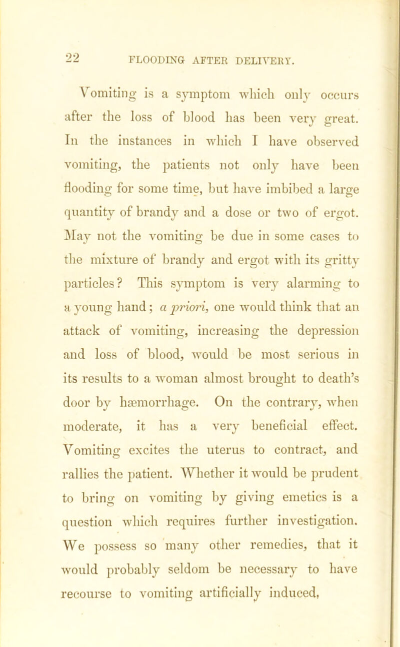 Vomiting is a symptom which only occurs after the loss of blood has been very great. In the instances in which I have observed vomiting, the patients not only have been flooding for some time, but have imbibed a large quantity of brandy and a dose or two of ergot. May not the vomiting be due in some cases to the mixture of brandy and ergot with its gritty particles? This symptom is very alarming to a young hand; a priori, one would think that an attack of vomiting, increasing the depression and loss of blood, would be most serious in its results to a woman almost brought to death’s door by haemorrhage. On the contrary, when moderate, it has a very beneficial effect. Vomiting excites the uterus to contract, and rallies the patient. Whether it would be prudent to bring on vomiting by giving emetics is a question which requires further investigation. We possess so many other remedies, that it would probably seldom be necessary to have recourse to vomiting artificially induced,