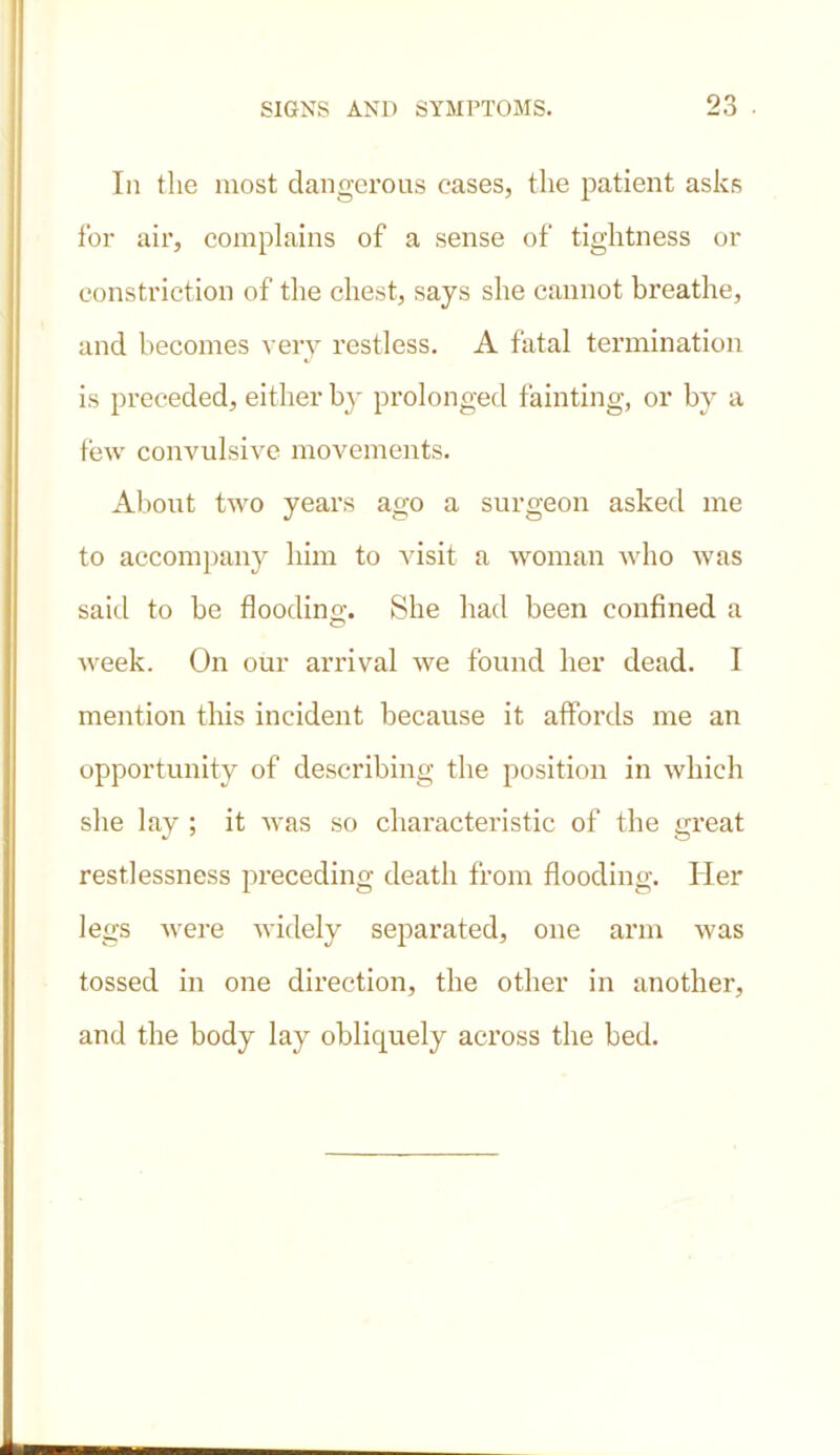 In the most dangerous eases, the patient asks for air, complains of a sense of tightness or constriction of the chest, says she cannot breathe, and becomes very restless. A fatal termination is preceded, either by prolonged fainting, or by a few convulsive movements. About two years ago a surgeon asked me to accompany him to visit a woman who was said to be flooding. She had been confined a week. On our arrival we found her dead. I mention this incident because it affords me an opportunity of describing the position in which she lay ; it was so characteristic of the great restlessness preceding death from flooding. Her legs were widely separated, one arm was tossed in one direction, the other in another, and the body lay obliquely across the bed.