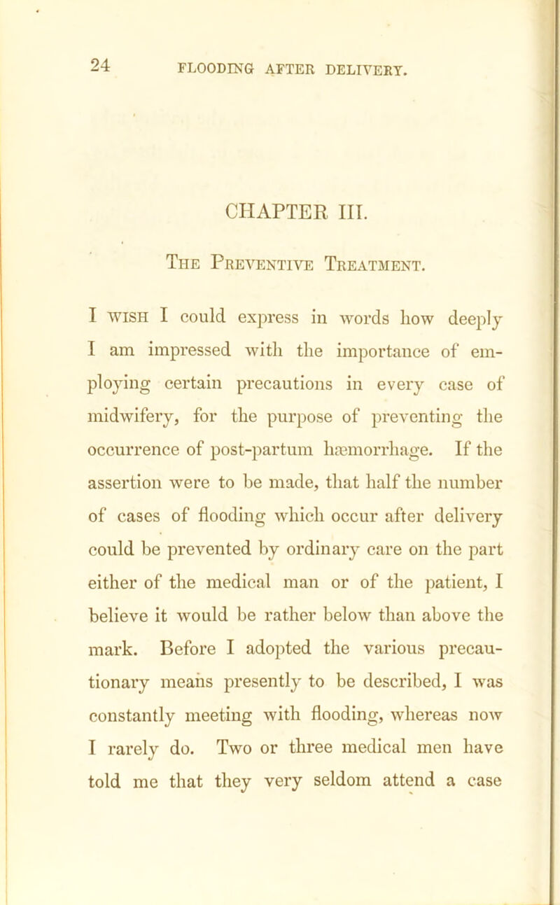CHAPTER III. The Preventive Treatment. I wish I could express in words how deeply I am impressed with the importance of em- ploying certain precautions in every case of midwifery, for the purpose of preventing the occurrence of post-partum hemorrhage. If the assertion were to he made, that half the number of cases of flooding which occur after delivery could be prevented by ordinary care on the part either of the medical man or of the patient, I believe it would be rather below than above the mark. Before I adopted the various precau- tionary means presently to be described, I was constantly meeting with flooding, whereas now I rarely do. Two or three medical men have told me that they very seldom attend a case