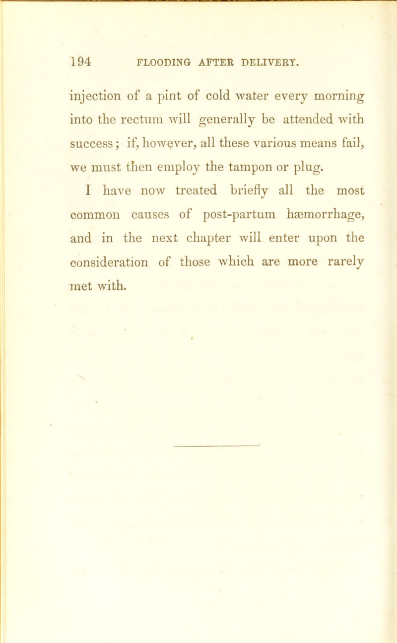injection of a pint of cold water every morning into the rectum will generally be attended with success; if, however, all these various means fail, we must then employ the tampon or plug. I have now treated briefly all the most common causes of post-partum haemorrhage, and in the next chapter will enter upon the consideration of those which are more rarely met with.
