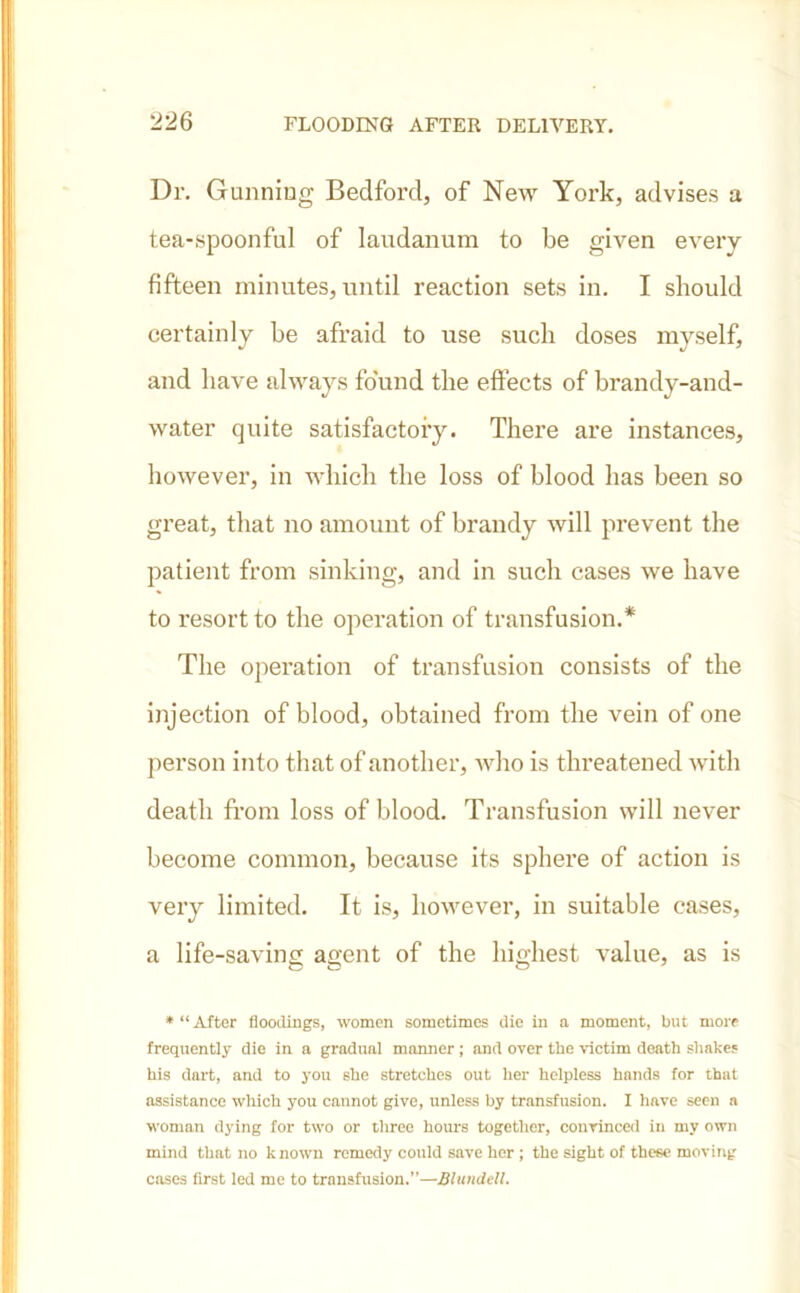 Dr. Gunning Bedford, of New York, advises a tea-spoonful of laudanum to be given every fifteen minutes, until reaction sets in. I should certainly be afraid to use such doses myself, and have always found the effects of brandy-and- water quite satisfactory. There are instances, however, in which the loss of blood has been so great, that no amount of brandy will prevent the patient from sinking, and in such cases we have to resort to the operation of transfusion.* The operation of transfusion consists of the injection of blood, obtained from the vein of one person into that of another, who is threatened with death from loss of blood. Transfusion will never become common, because its sphere of action is very limited. It is, however, in suitable cases, a life-saving agent of the highest value, as is o o o * “ After floodings, women sometimes die in a moment, but more frequently die in a gradual manner; and over the victim death shakes his dart, and to you she stretches out her helpless hands for that assistance which you cannot give, unless by transfusion. I have seen a woman dying for two or three hours together, convinced in my own mind that no known remedy could save her ; the sight of these moving cases first led me to transfusion.”—Blundell.