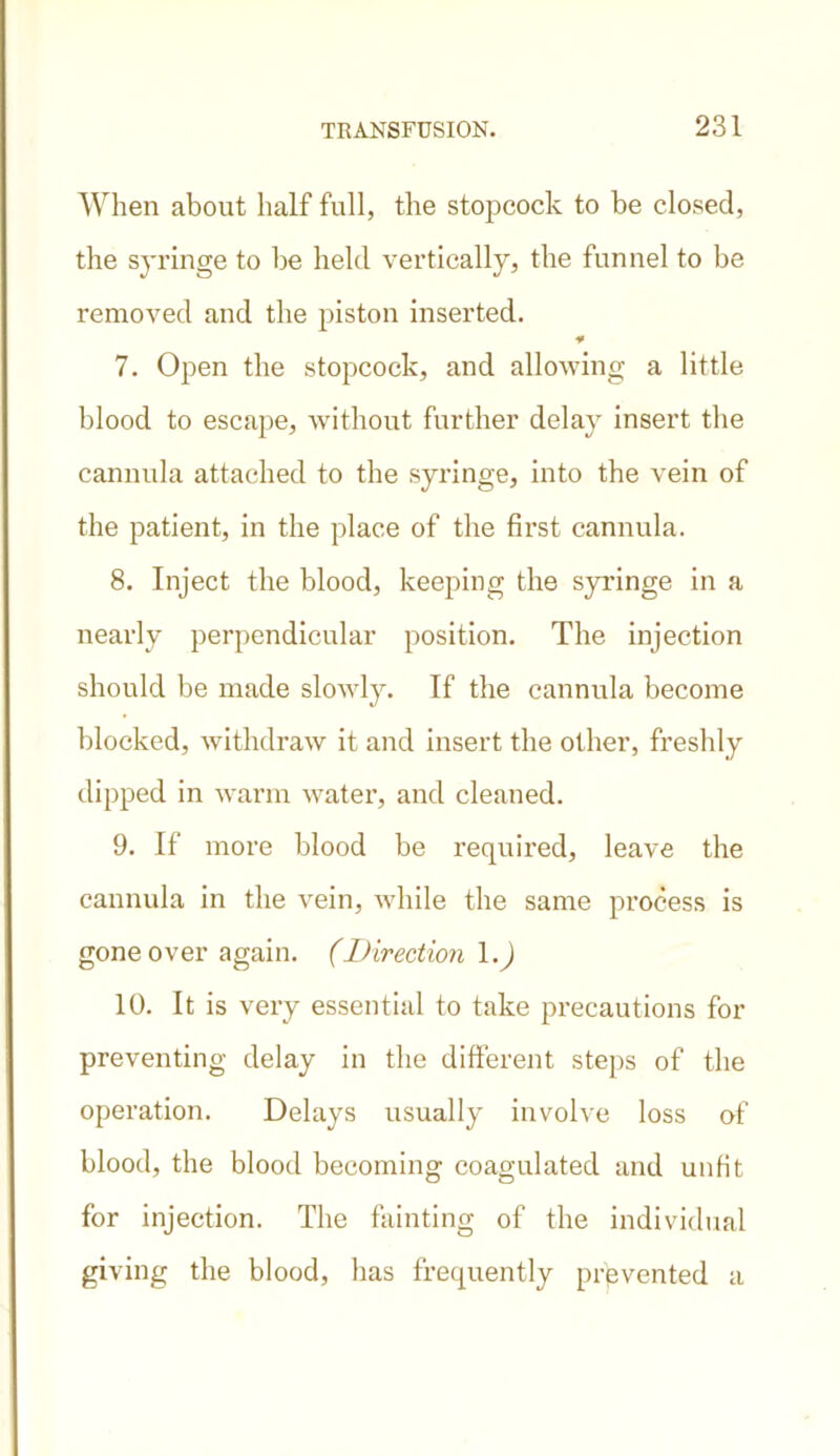 When about half full, the stopcock to be closed, the syringe to he held vertically, the funnel to be removed and the piston inserted. ¥ 7. Open the stopcock, and allowing a little blood to escape, without further delay insert the cannula attached to the syringe, into the vein of the patient, in the place of the first cannula. 8. Inject the blood, keeping the syringe in a nearly perpendicular position. The injection should be made slowly. If the cannula become blocked, withdraw it and insert the other, freshly dipped in warm water, and cleaned. 9. If more blood be required, leave the cannula in the vein, while the same process is gone over again. (Direction 1.) 10. It is very essential to take precautions for preventing delay in the different steps of the operation. Delays usually involve loss of blood, the blood becoming coagulated and unfit for injection. The fainting of the individual giving the blood, has frequently prevented a