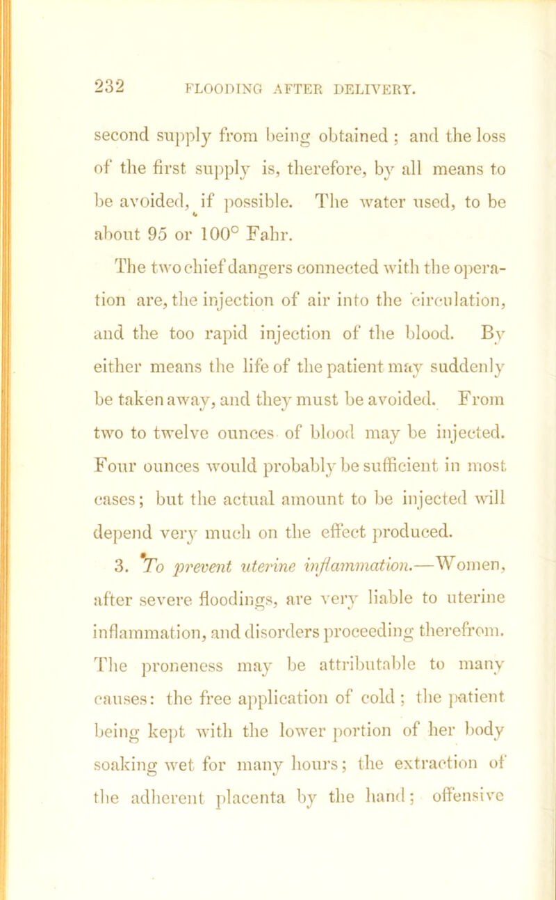 second supply from being obtained ; and the loss of the first supply is, therefore, by all means to be avoided, if possible. The water used, to be about 95 or 100° Fahr. The two chief dangers connected with the opera- tion are, the injection of air into the circulation, and the too rapid injection of the blood. By either means the life of the patient may suddenly be taken away, and they must be avoided. From two to twelve ounces of blood may be injected. Four ounces would probably be sufficient in most cases; but the actual amount to be injected will depend very much on the effect produced. 3. To prevent uterine inf animation.—Women, after severe floodings, are very liable to uterine inflammation, and disorders proceeding therefrom. The proneness may be attributable to many causes: the free application of cold; the patient being kept with the lower portion of her body soaking wet for many hours; the extraction of the adherent placenta by the hand; offensive