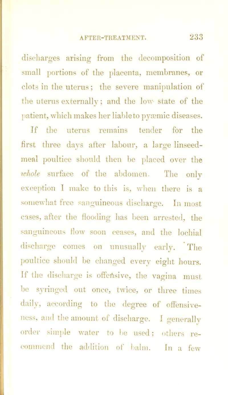 discharges arising from the decomposition of small portions of the placenta, membranes, or clots in the uterus; the severe manipulation of the uterus externally; and the low state of the patient, which makes her liableto pysemic diseases. If the uterus remains tender for the first three days after labour, a large linseed- meal poultice should then be placed over the whole surface of the abdomen. The only exception I make to this is, when there is a somewhat free sanguineous discharge. In most cases, after the flooding has been arrested, the sanguineous flow soon ceases, and the lochial discharge comes on unusually early. The poultice should be changed every eight hours. If the discharge is offensive, the vagina must be syringed out once, twice, or three times daily, according to the degree of offensive- ness, and the amount of discharge. I generallv order simple water to be used; others re- commend the addition of balm. 1 n a few