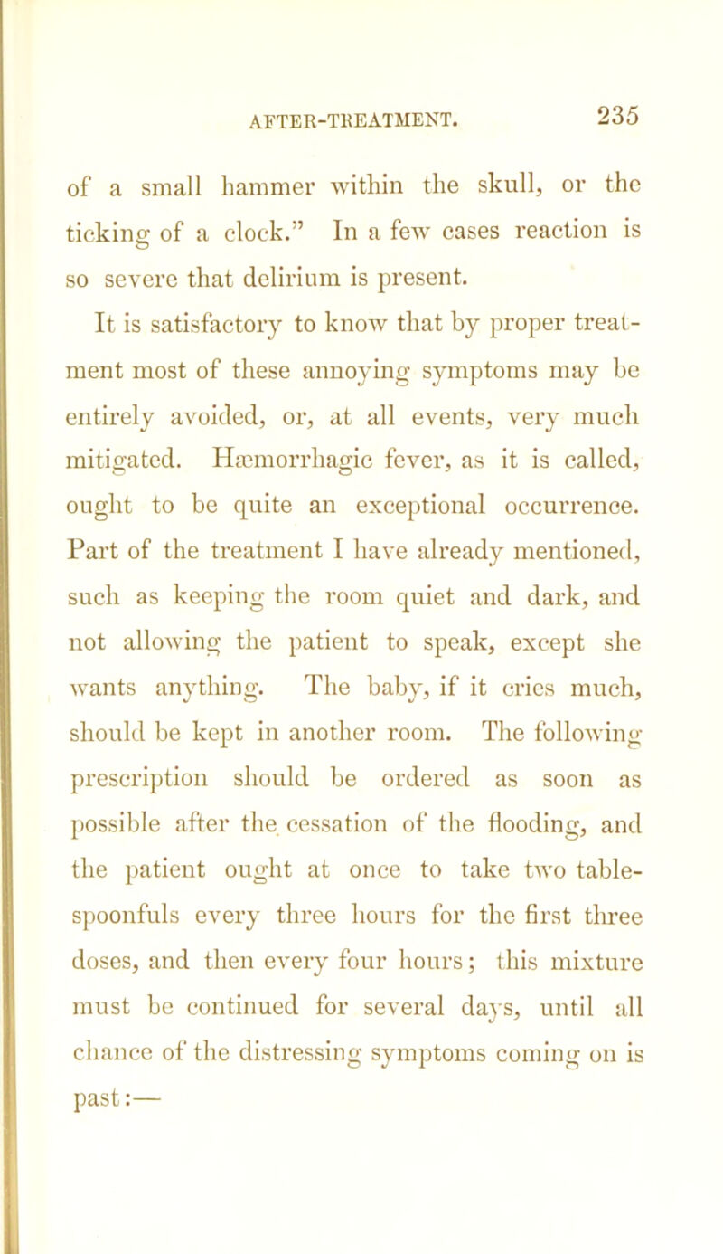 of a small hammer within the skull, or the ticking of a clock.” In a few cases reaction is so severe that delirium is present. It is satisfactory to know that by proper treat- ment most of these annoying symptoms may be entirely avoided, or, at all events, very much mitigated. Haemorrhagic fever, as it is called, ought to be quite au exceptional occurrence. Part of the treatment I have already mentioned, such as keeping the room quiet and dark, and not allowing the patient to speak, except she wants anything. The baby, if it cries much, should be kept in another room. The following prescription should be ordered as soon as possible after the cessation of the flooding, and the patient ought at once to take two table- spoonfuls every three hours for the first tlmee doses, and then every four hours; this mixture must be continued for several days, until all chance of the distressing symptoms coming on is past:—