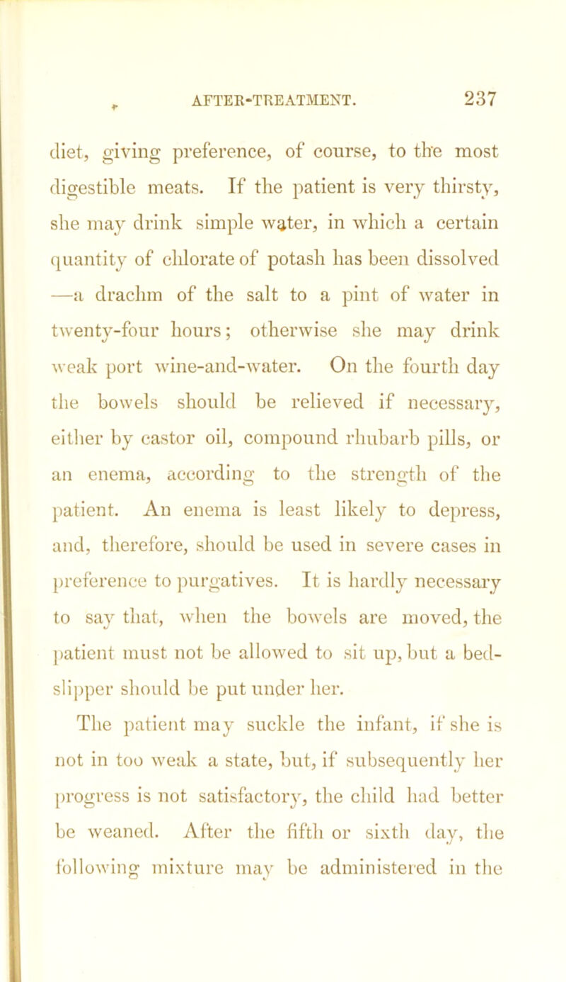 diet, giving preference, of course, to the most digestible meats. If the patient is very thirsty, she may drink simple water, in which a certain quantity of chlorate of potash has been dissolved —a drachm of the salt to a pint of water in twenty-four hours; otherwise she may drink weak port wine-and-water. On the fourth day the bowels should be relieved if necessary, either by castor oil, compound rhubarb pills, or an enema, according to the strength of the patient. An enema is least likely to depress, and, therefore, should be used in severe cases in preference to purgatives. It is hardly necessary to say that, when the bowels are moved, the patient must not be allowed to sit up, but a bed- slipper should be put under her. The patient may suckle the infant, if she is not in too weak a state, but, if subsequently her progress is not satisfactory, the child had better be weaned. After the fifth or sixth day, the following mixture may be administered in the