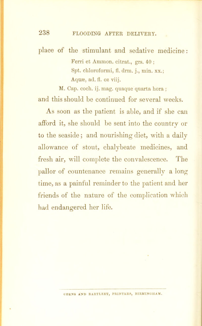 place of the stimulant and sedative medicine: Ferri et Ammon, citrat., grs. 40 ; Spt. chloroformi, fl. drm. j., min. xx.; Aqufe, ad. fl. oz viij. M. Cap. coch. ij. mag. quaque quarta flora ; and this should be continued for several weeks. As soon as the patient is able, and if she can afford it, she should be sent into the country or to the seaside; and nourishing diet, with a daily allowance of stout, chalybeate medicines, and fresh air, will complete the convalescence. The pallor of countenance remains generally a long time, as a painful reminder to the patient and her friends of the nature of the complication which had endangered her life. CORNS ANl) BARTLF.ET, PRINTERS, BIRMINGHAM.