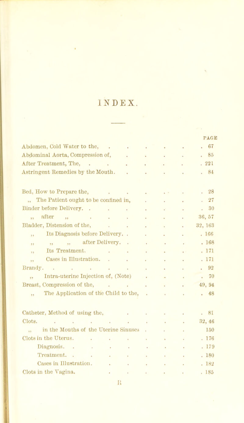INDEX. PAGE Abdomen, Cold Water to the, . . . . . .67 Abdominal Aorta, Compression of, .... 85 After Treatment, The, . . . . . . .221 Astringent Remedies by the Mouth. . . . . .84 Bed, How to Prepare the, . . . . - .28 „ The Patient ought to be confined in, . . .27 Binder before Delivery. . . ... .30 ,, after „ ...... 36, 57 Bladder, Distension of the, . . . . . 32, 163 „ Its Diagnosis before Delivery. ..... 166 ,, „ ,, after Delivery. ..... 168 „ Its Treatment. . . . . . .171 „ Cases in Illustration. . . . . . .171 Brandy. ......... 92 „ Intra-uterine Injection of, (Note) . . . .70 Breast, Compression of the, . . . . . 49, 94 „ The Application of the Child to the, . . . .48 Catheter, Method of using the, . . . . .81 Clots. . . . . . . . . 32, 46 „ in the Mouths of the Uterine Sinuses . . . 150 Clots in the Uterus. . . . . . . .176 Diagnosis. ........ 179 Treatment. ........ 180 Cases in Illustration. . . . . . .182 Clots in the Vagina. . . . . . .185 It