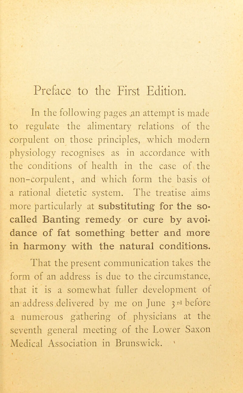 Preface to the First Edition. In the following pages .an attempt is made to regulate the alimentary relations of the corpulent on those principles, which modern physiology recognises as in accordance with the conditions of health in the case of the non-corpulent, and which form the basis of a rational dietetic system. The treatise aims more particularly at substituting for the so- called Banting remedy or cure by avoi- dance of fat something better and more in harmony with the natural conditions. That the present communication takes the form of an address is due to the circumstance, that it is a somewhat fuller development of an address delivered by me on June 3 rd before a numerous gathering of physicians at the seventh general meeting of the Lower Saxon Medical Association in Brunswick.