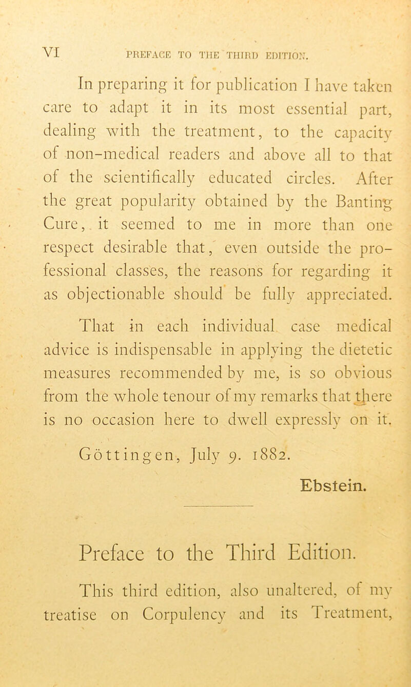 In preparing it for publication I have taken care to adapt it in its most essential part, dealing with the treatment, to the capacity of non-medical readers and above all to that of the scientifically educated circles. After the great popularity obtained by the Banting Cure, it seemed to me in more than one respect desirable that, even outside the pro- fessional classes, the reasons for regarding it as objectionable should be fully appreciated. That in each individual case medical advice is indispensable in applying the dietetic measures recommended by me, is so obvious from the whole tenour of my remarks that there is no occasion here to dwell expressly on it. Gottingen, July 9. 1882. Ebstein. Preface to the Third Edition. This third edition, also unaltered, of my treatise on Corpulency and its Treatment,