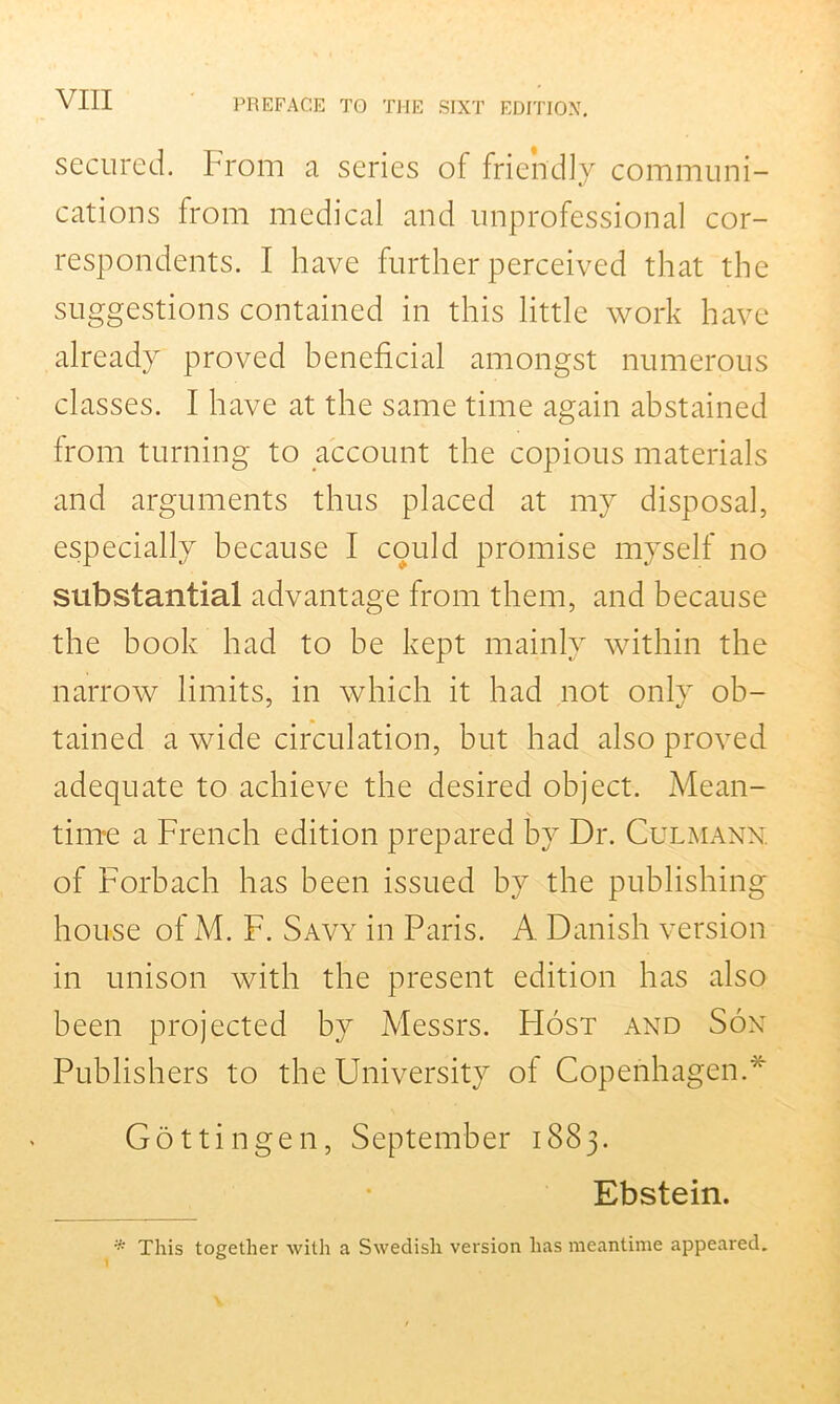 secured. From a series of friendly communi- cations from medical and unprofessional cor- respondents. I have further perceived that the suggestions contained in this little work have already proved beneficial amongst numerous classes. I have at the same time again abstained from turning to account the copious materials and arguments thus placed at my disposal, especially because I could promise myself no substantial advantage from them, and because the book had to be kept mainly within the narrow limits, in which it had not only ob- tained a wide circulation, but had also proved adequate to achieve the desired object. Mean- time a French edition prepared by Dr. Culmann. of Forbach has been issued by the publishing house of M. F. Savy in Paris. A Danish version in unison with the present edition has also been projected by Messrs. PIost and Son Publishers to the University oi Copenhagen.* Gottingen, September 1883. Ebstein. '* This together with a Swedish version has meantime appeared.