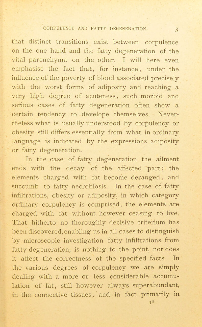 that distinct transitions exist between corpulence on the one hand and the fatty degeneration of the vital parenchyma on the other. I will here even emphasise the fact that, for instance, under the influence of the poverty of blood associated precisely with the worst forms of adiposity and reaching a very high degree of acuteness, such morbid and serious cases of fatty degeneration often show a certain tendency to develope themselves. Never- theless what is usually understood by corpulency or obesity still differs essentially from what in ordinary language is indicated by the expressions adiposity or fatty degeneration. In the case of fatty degeneration the ailment ends with the decay of the affected part; the elements charged with fat become deranged, and succumb to fatty necrobiosis. In the case of fatty infiltrations, obesity or adiposity, in which category ordinary corpulency is comprised, the elements are charged with fat without however ceasing to live. That hitherto no thoroughly decisive criterium has been discovered, enabling us in all cases to distinguish by microscopic investigation fatty infiltrations from fatty degeneration, is nothing to the point, nor does it affect the correctness of the specified facts. In the various degrees of corpulency we are simply dealing with a more or less considerable accumu- lation of fat, still however always superabundant, in the connective tissues, and in fact primarily in 1*