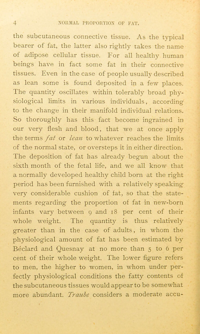 the subcutaneous connective tissue. As the typical bearer of fat, the latter also rightly takes the name of adipose cellular tissue. For all healthy human beings have in fact some fat in their connective tissues. Even in the case of people usually described as lean some is found deposited in a few places. The quantity oscillates within tolerably broad phy- siological limits in various individuals, according to the change in their manifold individual relations. So thoroughly has this fact become ingrained in our very flesh and blood, that we at once apply the terms fat or lean to whatever reaches the limits of the normal state, or oversteps it in either direction. The deposition of fat has already begun about the sixth month of the fetal life, and we all know that a normally developed healthy child born at the right period has been furnished with a relatively speaking very considerable cushion of fat, so that the state- ments regarding the proportion of fat in new-born infants vary between g and 18 per cent of their whole weight. The quantity is thus relatively greater than in the case of adults, in whom the physiological amount of fat has been estimated by Beclard and Quesnay at no more than 5 to 6 per cent of their whole weight. The lower figure refers to men, the higher to women, in whom under per- fectly physiological conditions the fatty contents of the subcutaneous tissues would appear to be somewhat more abundant. Traube considers a moderate accu-