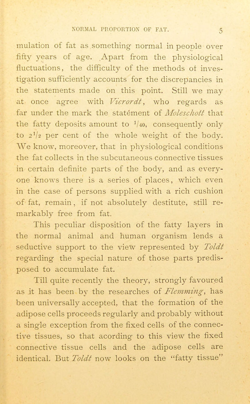 initiation of fat as something normal in people over fifty years of age. Apart from the physiological fluctuations, the difficulty of the methods of inves- tigation sufficiently accounts for the discrepancies in the statements made on this point. Still we may at once agree with Vierordt, who regards as far under the mark the statement of Moleschott that the fatty deposits amount to fiho, consequently only to 21/2 per cent of the whole weight of the body. We know, moreover, that in physiological conditions the fat collects in the subcutaneous connective tissues in certain definite parts of the body, and as every- one knows there is a series of places, which even in the case of persons supplied with a rich cushion of fat, remain, if not absolutely destitute, still re- markably free from fat. This peculiar disposition of the fatty layers in the normal animal and human organism lends a seductive support to the view represented by Toldt regarding the special nature of those parts predis- posed to accumulate fat. Till quite recently the theory, strongly favoured as it has been by the researches of Flemming, has been universally accepted, that the formation of the adipose cells proceeds regularly and probably without a single exception from the fixed cells of the connec- tive tissues, so that acording to this view the fixed connective tissue cells and the adipose cells are identical. But Toldt now looks on the “fatty tissue”