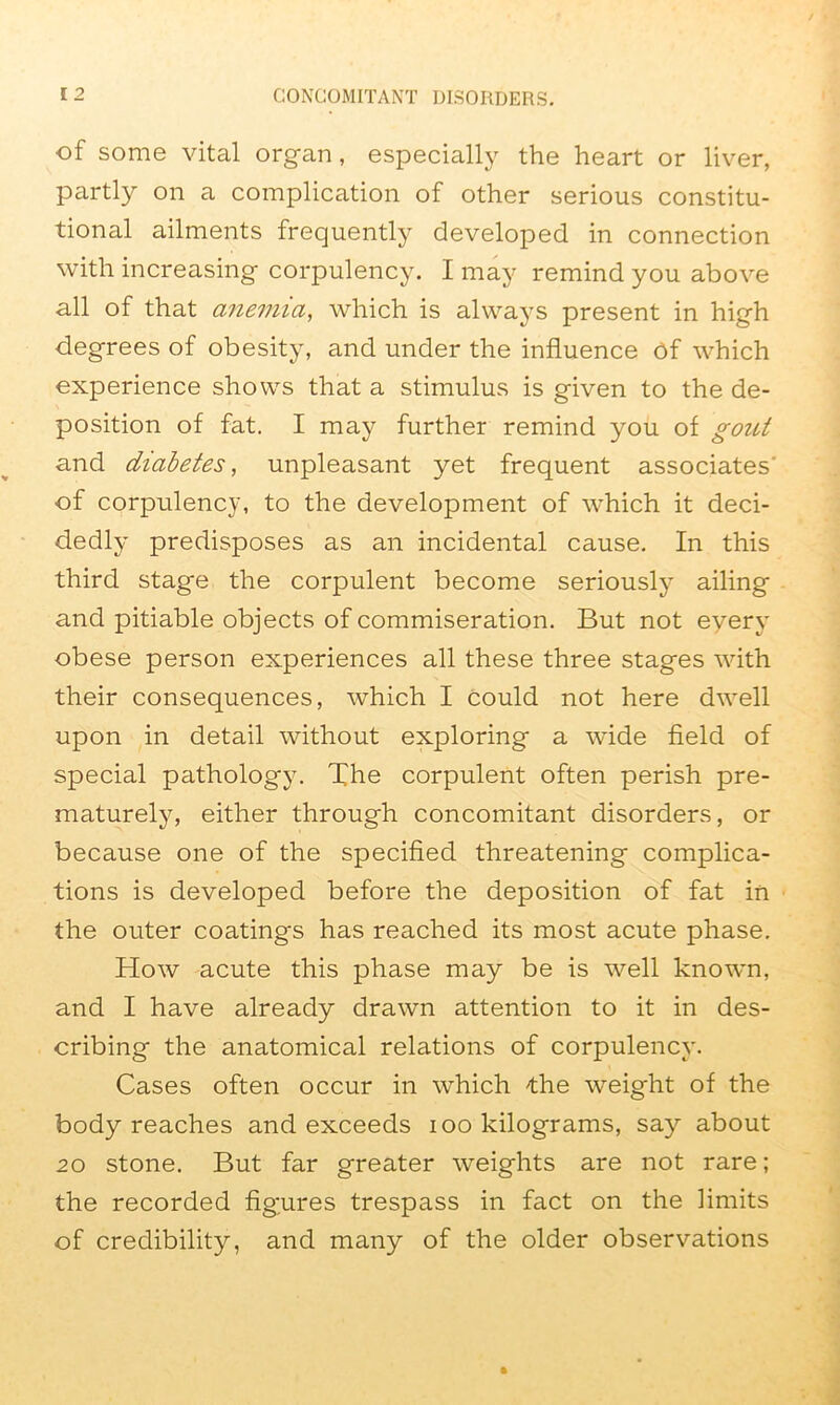 of some vital organ, especially the heart or liver, partly on a complication of other serious constitu- tional ailments frequently developed in connection with increasing corpulency. I may remind you above all of that anemia, which is always present in high degrees of obesity, and under the influence Of which experience shows that a stimulus is given to the de- position of fat. I may further remind you of gout and diabetes, unpleasant yet frequent associates' of corpulency, to the development of which it deci- dedly predisposes as an incidental cause. In this third stage the corpulent become seriously ailing and pitiable objects of commiseration. But not every obese person experiences all these three stages with their consequences, which I could not here dwell upon in detail without exploring a wide field of special pathology. The corpulent often perish pre- maturely, either through concomitant disorders, or because one of the specified threatening complica- tions is developed before the deposition of fat in the outer coatings has reached its most acute phase. How acute this phase may be is well known, and I have already drawn attention to it in des- cribing the anatomical relations of corpulency. Cases often occur in which the weight of the body reaches and exceeds ioo kilograms, say about 20 stone. But far greater weights are not rare; the recorded figures trespass in fact on the limits of credibility, and many of the older observations