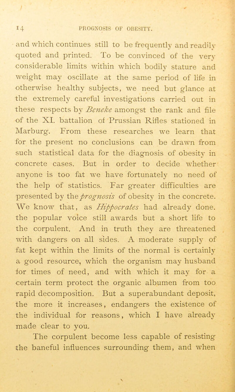 and which continues still to be frequently and readily quoted and printed. To be convinced of the very considerable limits within which bodily stature and weight may oscillate at the same period of life in otherwise healthy subjects, we need but glance at the extremely careful investigations carried out in these respects by Beneke amongst the rank and file of the XI. battalion of Prussian Rifles stationed in Marburg. From these researches we learn that for the present no conclusions can be drawn from such statistical data for the diagnosis of obesity in concrete cases. But in order to decide whether anyone is too fat we have fortunately no need of the help of statistics. Far greater difficulties are presented by the prognosis of obesity in the concrete. We know that, as Hippocrates had already done, the popular voice still awards but a short life to the corpulent. And in truth they are threatened with dangers on all sides. A moderate supply of fat kept within the limits of the normal is certainly a good resource, which the organism may husband for times of need, and with which it may for a certain term protect the organic albumen from too rapid decomposition. But a superabundant deposit, the more it increases, endangers the existence of the individual for reasons, which I have already made clear to you. The corpulent become less capable of resisting the baneful influences surrounding them, and when